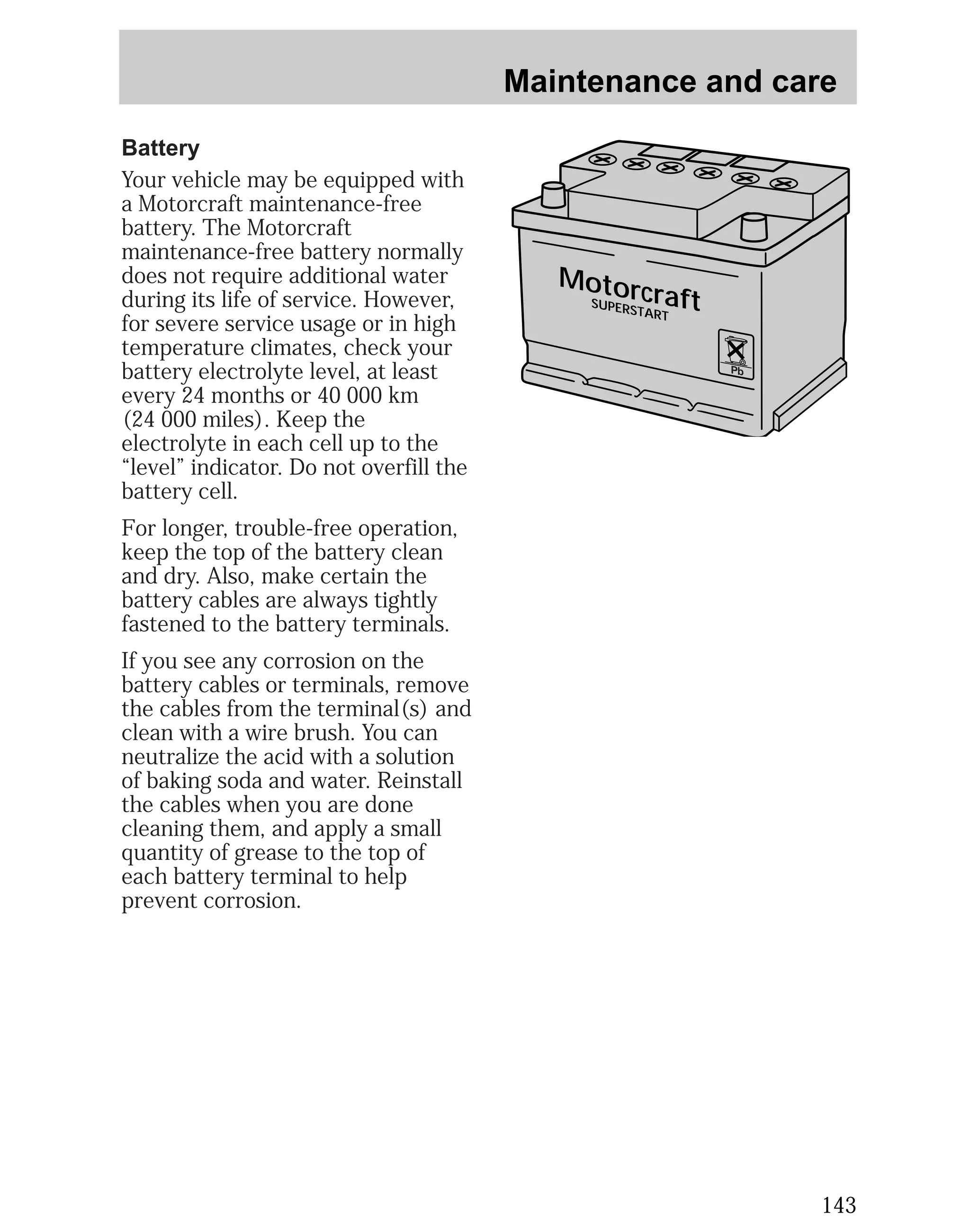 Maintenance and care 
143 
Motorcraft 
SUPERSTART 
Pb 
Battery 
Your vehicle may be equipped with 
a Motorcraft maintenance-free 
battery. The Motorcraft 
maintenance-free battery normally 
does not require additional water 
during its life of service. However, 
for severe service usage or in high 
temperature climates, check your 
battery electrolyte level, at least 
every 24 months or 40 000 km 
(24 000 miles). Keep the 
electrolyte in each cell up to the 
“level” indicator. Do not overfill the 
battery cell. 
For longer, trouble-free operation, 
keep the top of the battery clean 
and dry. Also, make certain the 
battery cables are always tightly 
fastened to the battery terminals. 
If you see any corrosion on the 
battery cables or terminals, remove 
the cables from the terminal(s) and 
clean with a wire brush. You can 
neutralize the acid with a solution 
of baking soda and water. Reinstall 
the cables when you are done 
cleaning them, and apply a small 
quantity of grease to the top of 
each battery terminal to help 
prevent corrosion. 
 