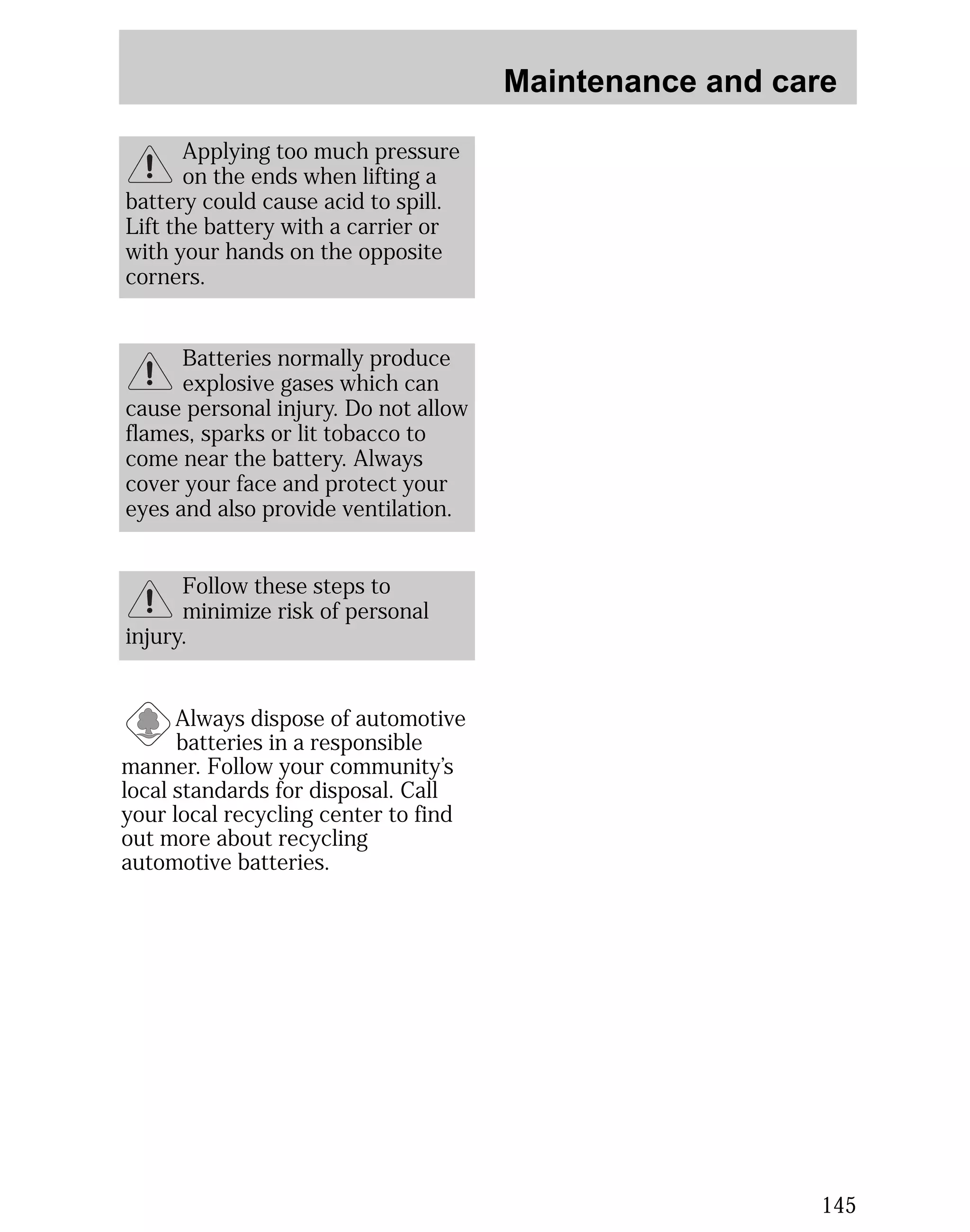 Maintenance and care 
145 
Applying too much pressure 
on the ends when lifting a 
battery could cause acid to spill. 
Lift the battery with a carrier or 
with your hands on the opposite 
corners. 
Batteries normally produce 
explosive gases which can 
cause personal injury. Do not allow 
flames, sparks or lit tobacco to 
come near the battery. Always 
cover your face and protect your 
eyes and also provide ventilation. 
Follow these steps to 
minimize risk of personal 
injury. 
Always dispose of automotive 
batteries in a responsible 
manner. Follow your community’s 
local standards for disposal. Call 
your local recycling center to find 
out more about recycling 
automotive batteries. 
 