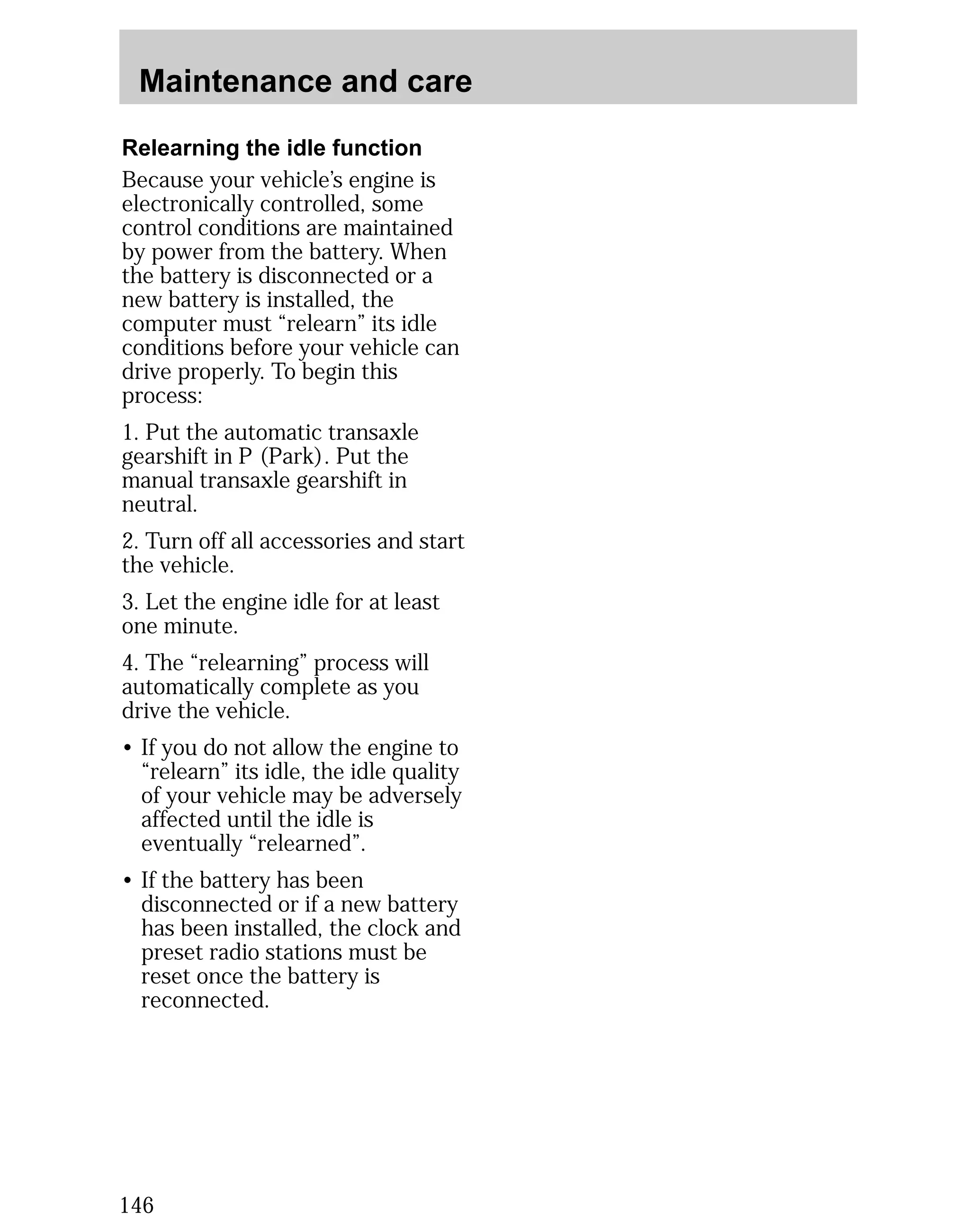 Maintenance and care 
Relearning the idle function 
Because your vehicle’s engine is 
electronically controlled, some 
control conditions are maintained 
by power from the battery. When 
the battery is disconnected or a 
new battery is installed, the 
computer must “relearn” its idle 
conditions before your vehicle can 
drive properly. To begin this 
process: 
1. Put the automatic transaxle 
gearshift in P (Park). Put the 
manual transaxle gearshift in 
neutral. 
2. Turn off all accessories and start 
the vehicle. 
3. Let the engine idle for at least 
one minute. 
4. The “relearning” process will 
automatically complete as you 
drive the vehicle. 
• If you do not allow the engine to 
“relearn” its idle, the idle quality 
of your vehicle may be adversely 
affected until the idle is 
eventually “relearned”. 
• If the battery has been 
disconnected or if a new battery 
has been installed, the clock and 
preset radio stations must be 
reset once the battery is 
reconnected. 
146 
 
