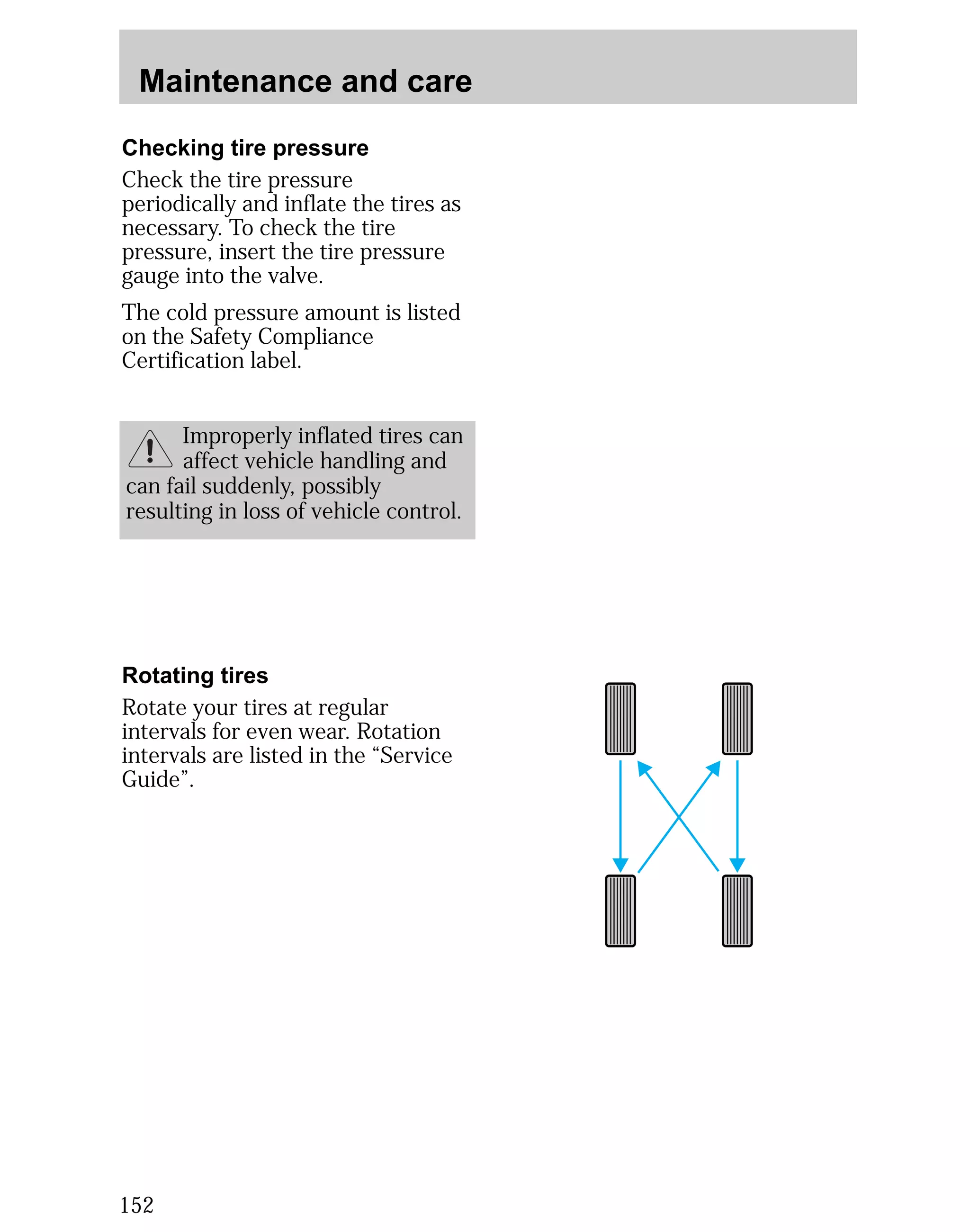 Maintenance and care 
Checking tire pressure 
Check the tire pressure 
periodically and inflate the tires as 
necessary. To check the tire 
pressure, insert the tire pressure 
gauge into the valve. 
The cold pressure amount is listed 
on the Safety Compliance 
Certification label. 
152 
Improperly inflated tires can 
affect vehicle handling and 
can fail suddenly, possibly 
resulting in loss of vehicle control. 
Rotating tires 
Rotate your tires at regular 
intervals for even wear. Rotation 
intervals are listed in the “Service 
Guide”. 
 