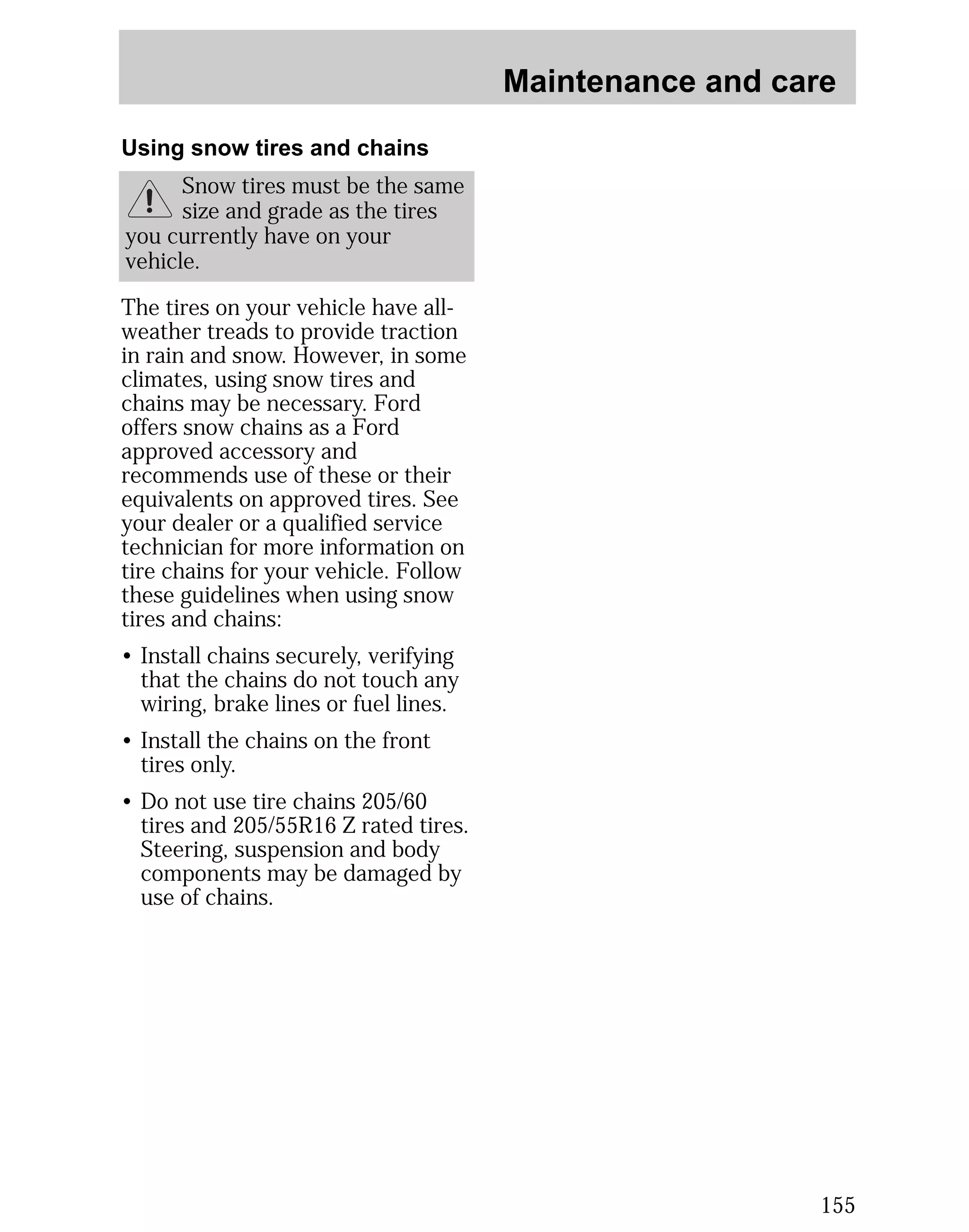 Maintenance and care 
155 
Using snow tires and chains 
Snow tires must be the same 
size and grade as the tires 
you currently have on your 
vehicle. 
The tires on your vehicle have all-weather 
treads to provide traction 
in rain and snow. However, in some 
climates, using snow tires and 
chains may be necessary. Ford 
offers snow chains as a Ford 
approved accessory and 
recommends use of these or their 
equivalents on approved tires. See 
your dealer or a qualified service 
technician for more information on 
tire chains for your vehicle. Follow 
these guidelines when using snow 
tires and chains: 
• Install chains securely, verifying 
that the chains do not touch any 
wiring, brake lines or fuel lines. 
• Install the chains on the front 
tires only. 
• Do not use tire chains 205/60 
tires and 205/55R16 Z rated tires. 
Steering, suspension and body 
components may be damaged by 
use of chains. 
 