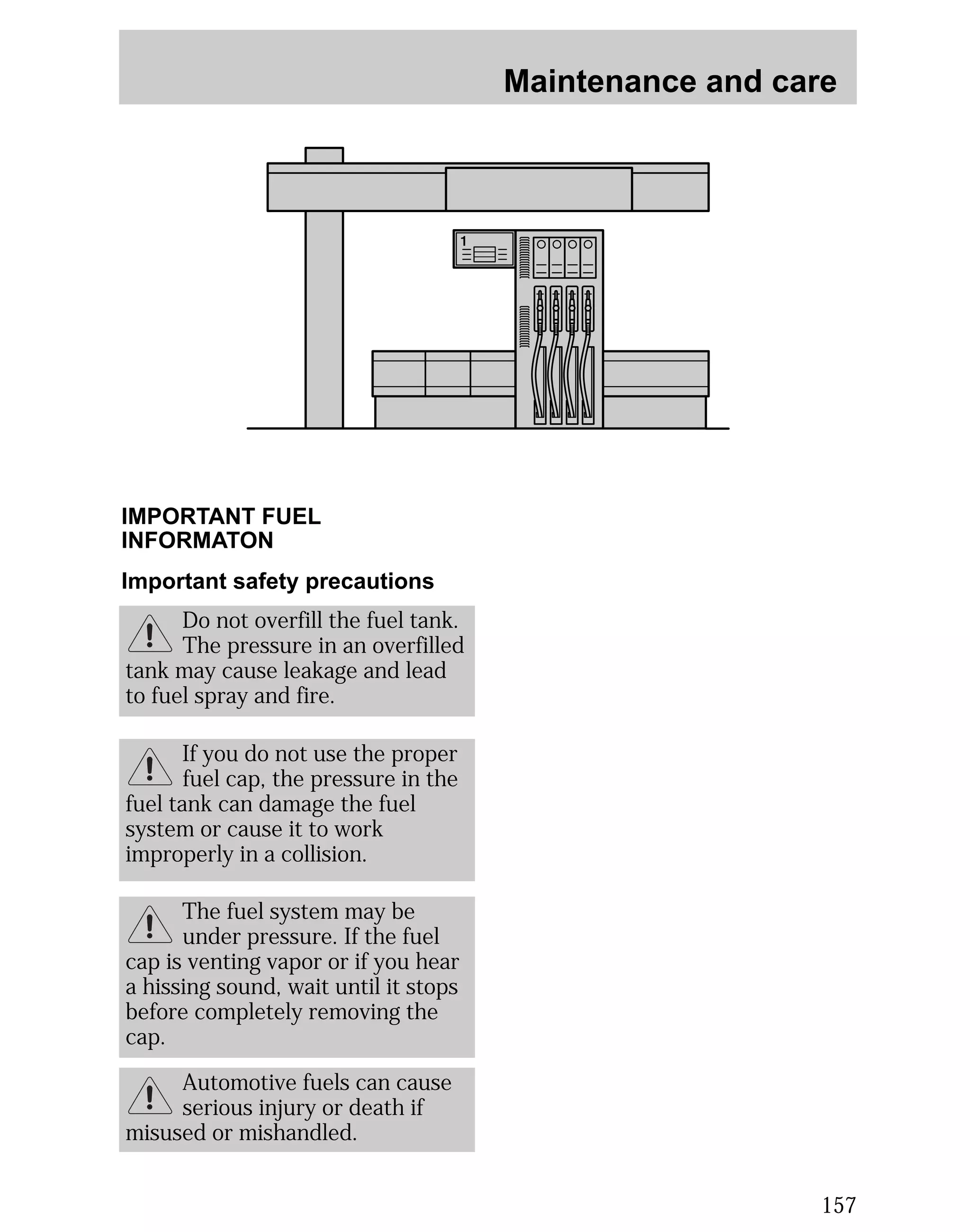 Maintenance and care 
157 
IMPORTANT FUEL 
INFORMATON 
Important safety precautions 
Do not overfill the fuel tank. 
The pressure in an overfilled 
tank may cause leakage and lead 
to fuel spray and fire. 
If you do not use the proper 
fuel cap, the pressure in the 
fuel tank can damage the fuel 
system or cause it to work 
improperly in a collision. 
The fuel system may be 
under pressure. If the fuel 
cap is venting vapor or if you hear 
a hissing sound, wait until it stops 
before completely removing the 
cap. 
Automotive fuels can cause 
serious injury or death if 
misused or mishandled. 
 