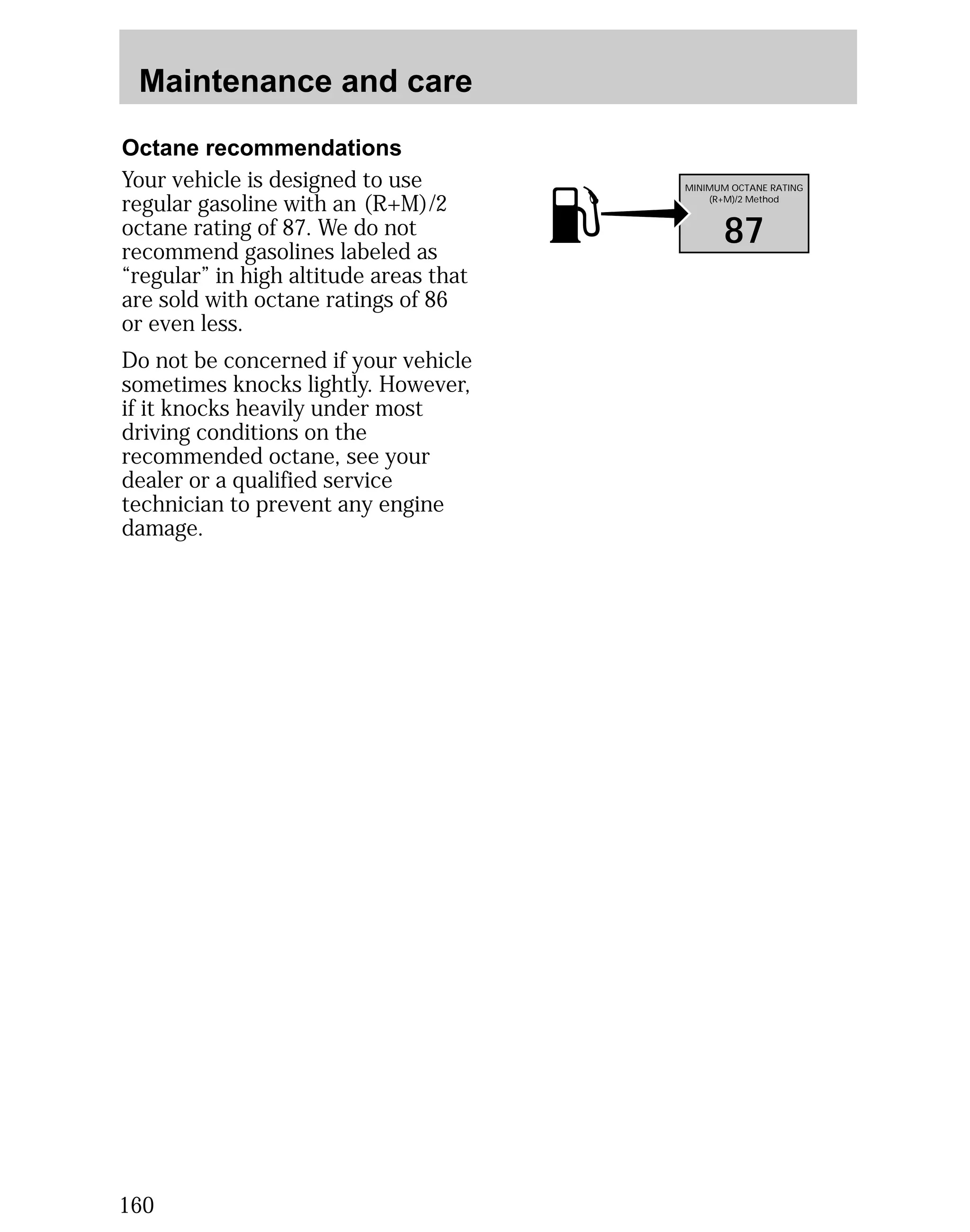 Maintenance and care 
Octane recommendations 
Your vehicle is designed to use 
regular gasoline with an (R+M)/2 
octane rating of 87. We do not 
recommend gasolines labeled as 
“regular” in high altitude areas that 
are sold with octane ratings of 86 
or even less. 
Do not be concerned if your vehicle 
sometimes knocks lightly. However, 
if it knocks heavily under most 
driving conditions on the 
recommended octane, see your 
dealer or a qualified service 
technician to prevent any engine 
damage. 
160 
MINIMUM OCTANE RATING 
(R+M)/2 Method 
87 
 