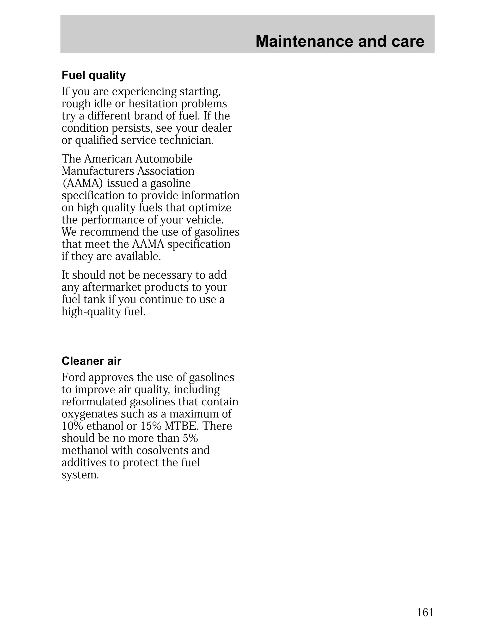 Maintenance and care 
161 
Fuel quality 
If you are experiencing starting, 
rough idle or hesitation problems 
try a different brand of fuel. If the 
condition persists, see your dealer 
or qualified service technician. 
The American Automobile 
Manufacturers Association 
(AAMA) issued a gasoline 
specification to provide information 
on high quality fuels that optimize 
the performance of your vehicle. 
We recommend the use of gasolines 
that meet the AAMA specification 
if they are available. 
It should not be necessary to add 
any aftermarket products to your 
fuel tank if you continue to use a 
high-quality fuel. 
Cleaner air 
Ford approves the use of gasolines 
to improve air quality, including 
reformulated gasolines that contain 
oxygenates such as a maximum of 
10% ethanol or 15% MTBE. There 
should be no more than 5% 
methanol with cosolvents and 
additives to protect the fuel 
system. 
 
