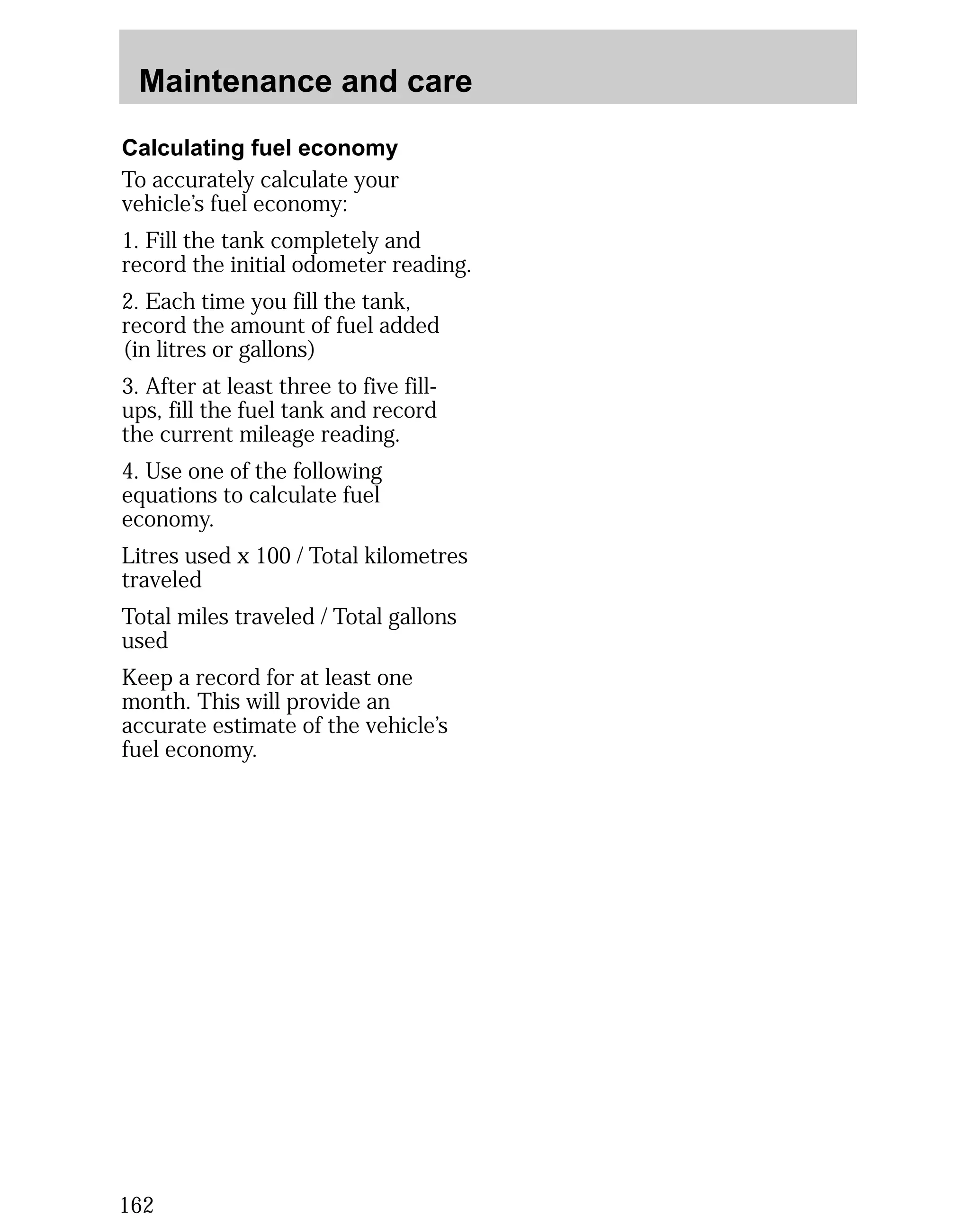 Maintenance and care 
Calculating fuel economy 
To accurately calculate your 
vehicle’s fuel economy: 
1. Fill the tank completely and 
record the initial odometer reading. 
2. Each time you fill the tank, 
record the amount of fuel added 
(in litres or gallons) 
3. After at least three to five fill-ups, 
162 
fill the fuel tank and record 
the current mileage reading. 
4. Use one of the following 
equations to calculate fuel 
economy. 
Litres used x 100 / Total kilometres 
traveled 
Total miles traveled / Total gallons 
used 
Keep a record for at least one 
month. This will provide an 
accurate estimate of the vehicle’s 
fuel economy. 
 