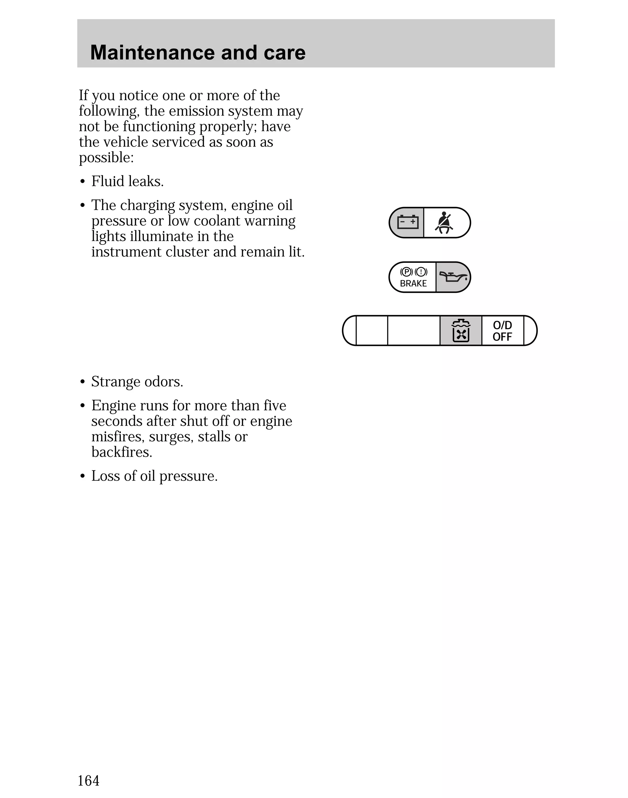 Maintenance and care 
164 
BRAKE 
TRACTION 
CONTROL 
O/D 
OFF 
If you notice one or more of the 
following, the emission system may 
not be functioning properly; have 
the vehicle serviced as soon as 
possible: 
• Fluid leaks. 
• The charging system, engine oil 
pressure or low coolant warning 
lights illuminate in the 
instrument cluster and remain lit. 
• Strange odors. 
• Engine runs for more than five 
seconds after shut off or engine 
misfires, surges, stalls or 
backfires. 
• Loss of oil pressure. 
 