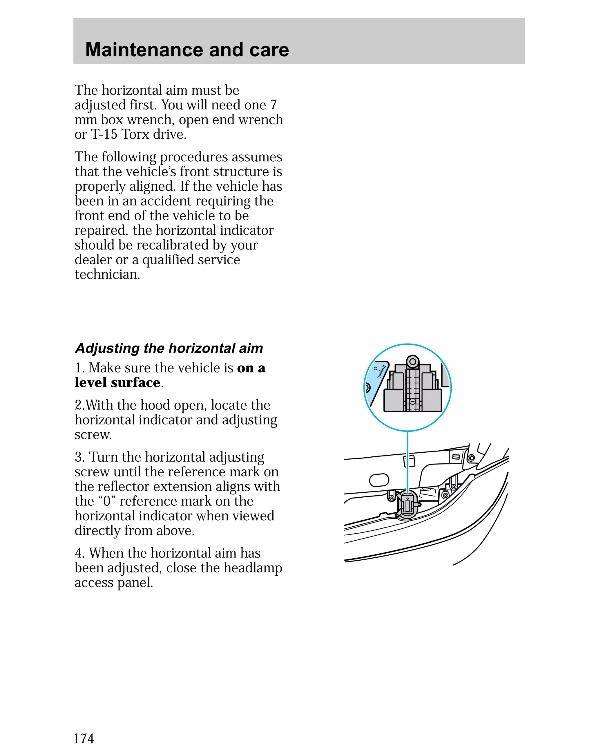 Maintenance and care 
The horizontal aim must be 
adjusted first. You will need one 7 
mm box wrench, open end wrench 
or T-15 Torx drive. 
The following procedures assumes 
that the vehicle’s front structure is 
properly aligned. If the vehicle has 
been in an accident requiring the 
front end of the vehicle to be 
repaired, the horizontal indicator 
should be recalibrated by your 
dealer or a qualified service 
technician. 
Adjusting the horizontal aim 
1. Make sure the vehicle is on a 
level surface. 
2.With the hood open, locate the 
horizontal indicator and adjusting 
screw. 
3. Turn the horizontal adjusting 
screw until the reference mark on 
the reflector extension aligns with 
the “0” reference mark on the 
horizontal indicator when viewed 
directly from above. 
4. When the horizontal aim has 
been adjusted, close the headlamp 
access panel. 
174 
 