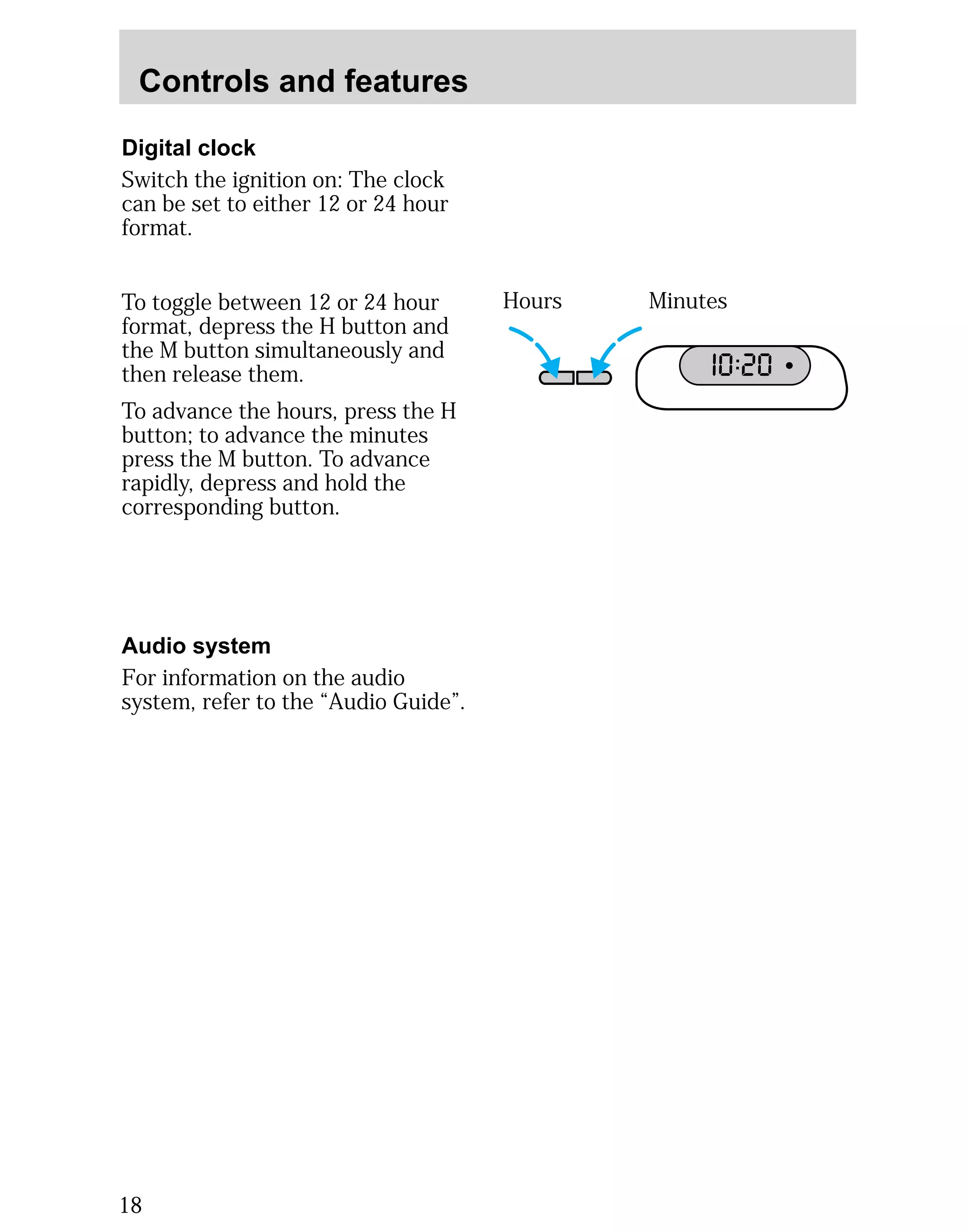 Controls and features 
Digital clock 
Switch the ignition on: The clock 
can be set to either 12 or 24 hour 
format. 
To toggle between 12 or 24 hour 
format, depress the H button and 
the M button simultaneously and 
then release them. 
To advance the hours, press the H 
button; to advance the minutes 
press the M button. To advance 
rapidly, depress and hold the 
corresponding button. 
Hours Minutes 
I0 :20 
Audio system 
For information on the audio 
system, refer to the “Audio Guide”. 
18 
 