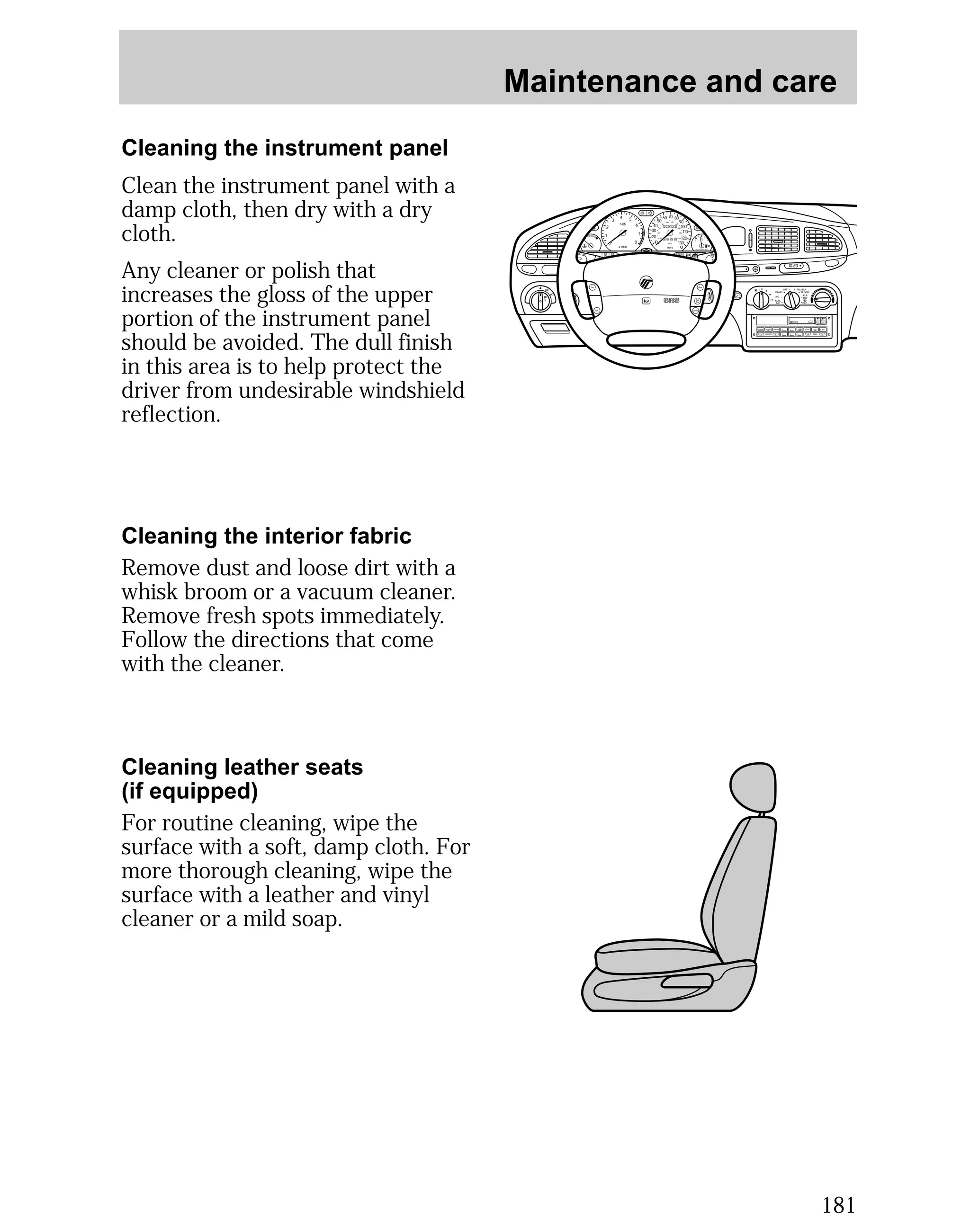 Maintenance and care 
181 
Cleaning the instrument panel 
Cleaning the interior fabric 
Remove dust and loose dirt with a 
whisk broom or a vacuum cleaner. 
Remove fresh spots immediately. 
Follow the directions that come 
with the cleaner. 
Cleaning leather seats 
(if equipped) 
For routine cleaning, wipe the 
surface with a soft, damp cloth. For 
more thorough cleaning, wipe the 
surface with a leather and vinyl 
cleaner or a mild soap. 
POWER AUDIO AM/FM SCAN 
SEEK 
1 2 3 
4 5 6 
ANS 
SIDE 1-2 
EJECT 
VOLUME 
MIRRORS 
DEF 
LO 
HI 
OFF PNL/FLR 
PANEL 
A/C 
FLOOR 
FLR 
DEF 
MAX 
A/C 
000123 
0 0 0 0 
55 
50 
40 
30 
20 
10 
60 70 80 
90 
100 
110 
120 
130 
MPH 
60 
40 
20 
80 
100 120 
140 
160 
180 
200 
1/2 
E F 
UNLEADED FUEL ONLY 
2 
1 
0 
3 
4 5 
x 1000 
6 
7 
8 
NORMAL 
BRAKE 
CHECK 
ENGINE 
TRACTION 
CONTROL 
O/D 
OFF 
I0 :20 
Off 
Res 
Set 
Acc 
Coast 
On 
Clean the instrument panel with a 
damp cloth, then dry with a dry 
cloth. 
Any cleaner or polish that 
increases the gloss of the upper 
portion of the instrument panel 
should be avoided. The dull finish 
in this area is to help protect the 
driver from undesirable windshield 
reflection. 
 
