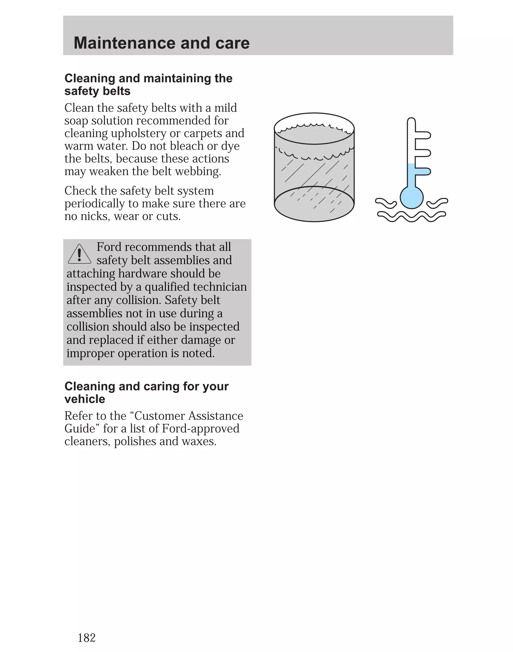 Maintenance and care 
Cleaning and maintaining the 
safety belts 
Clean the safety belts with a mild 
soap solution recommended for 
cleaning upholstery or carpets and 
warm water. Do not bleach or dye 
the belts, because these actions 
may weaken the belt webbing. 
Check the safety belt system 
periodically to make sure there are 
no nicks, wear or cuts. 
Cleaning and caring for your 
vehicle 
Refer to the “Customer Assistance 
Guide” for a list of Ford-approved 
cleaners, polishes and waxes. 
182 
Ford recommends that all 
safety belt assemblies and 
attaching hardware should be 
inspected by a qualified technician 
after any collision. Safety belt 
assemblies not in use during a 
collision should also be inspected 
and replaced if either damage or 
improper operation is noted. 
 