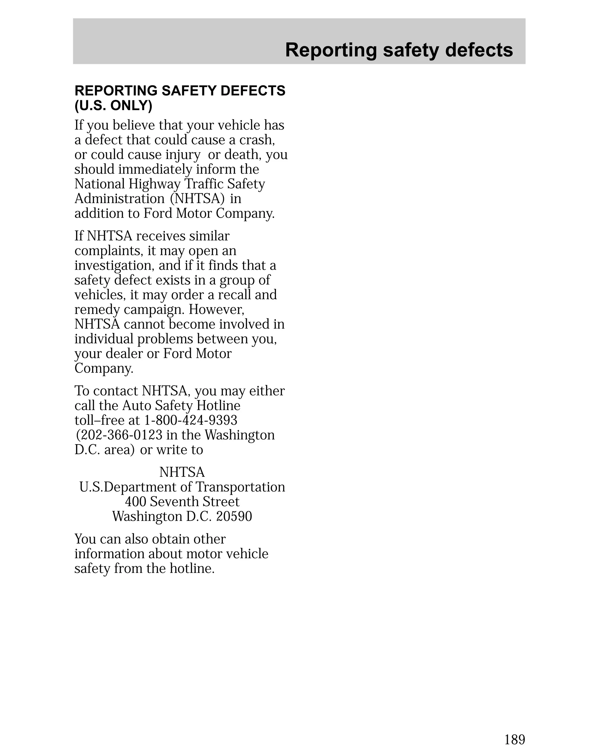 Reporting safety defects 
189 
REPORTING SAFETY DEFECTS 
(U.S. ONLY) 
If you believe that your vehicle has 
a defect that could cause a crash, 
or could cause injury or death, you 
should immediately inform the 
National Highway Traffic Safety 
Administration (NHTSA) in 
addition to Ford Motor Company. 
If NHTSA receives similar 
complaints, it may open an 
investigation, and if it finds that a 
safety defect exists in a group of 
vehicles, it may order a recall and 
remedy campaign. However, 
NHTSA cannot become involved in 
individual problems between you, 
your dealer or Ford Motor 
Company. 
To contact NHTSA, you may either 
call the Auto Safety Hotline 
toll–free at 1-800-424-9393 
(202-366-0123 in the Washington 
D.C. area) or write to 
NHTSA 
U.S.Department of Transportation 
400 Seventh Street 
Washington D.C. 20590 
You can also obtain other 
information about motor vehicle 
safety from the hotline. 
 