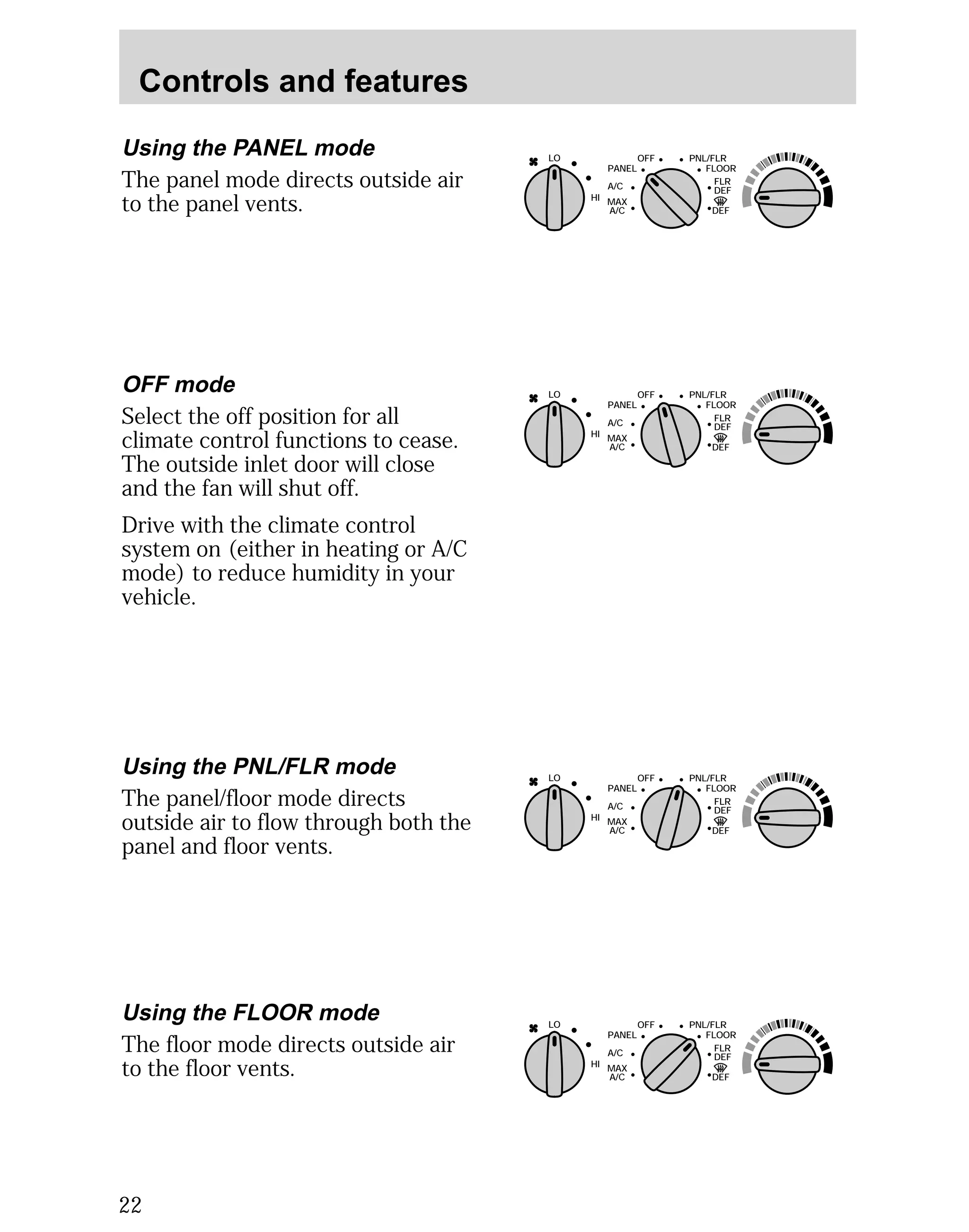 Controls and features 
Using the PANEL mode 
The panel mode directs outside air 
to the panel vents. 
22 
LO 
HI 
OFF PNL/FLR 
PANEL 
A/C 
FLOOR 
FLR 
DEF 
DEF 
MAX 
A/C 
OFF mode 
Select the off position for all 
climate control functions to cease. 
The outside inlet door will close 
and the fan will shut off. 
Drive with the climate control 
system on (either in heating or A/C 
mode) to reduce humidity in your 
vehicle. 
Using the PNL/FLR mode 
The panel/floor mode directs 
outside air to flow through both the 
panel and floor vents. 
LO 
HI 
OFF PNL/FLR 
PANEL 
A/C 
FLOOR 
FLR 
DEF 
DEF 
MAX 
A/C 
LO 
HI 
OFF PNL/FLR 
PANEL 
A/C 
FLOOR 
FLR 
DEF 
DEF 
MAX 
A/C 
Using the FLOOR mode 
The floor mode directs outside air 
to the floor vents. 
LO 
HI 
OFF PNL/FLR 
PANEL 
A/C 
FLOOR 
FLR 
DEF 
DEF 
MAX 
A/C 
 