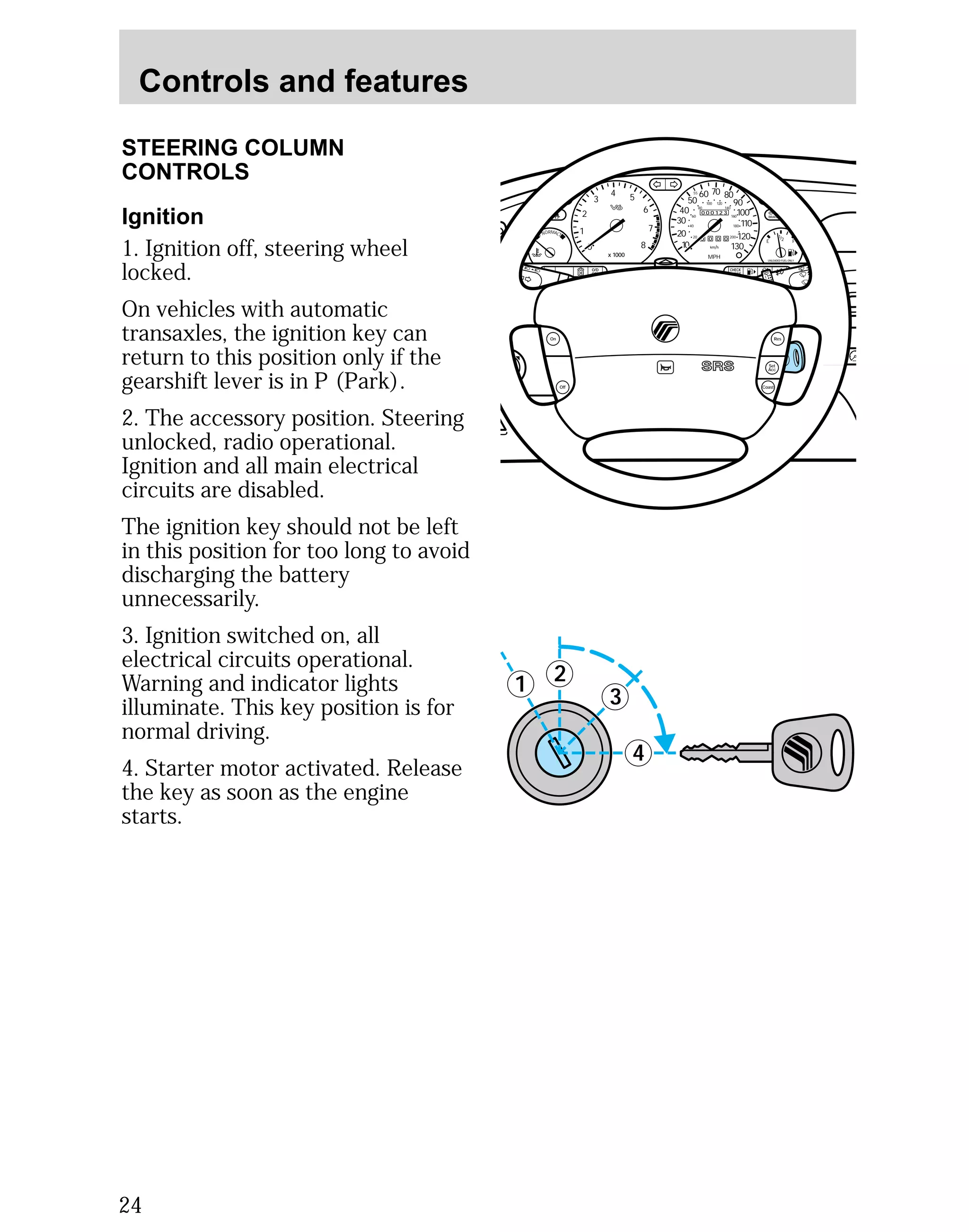 Controls and features 
STEERING COLUMN 
CONTROLS 
Ignition 
1. Ignition off, steering wheel 
locked. 
On vehicles with automatic 
transaxles, the ignition key can 
return to this position only if the 
gearshift lever is in P (Park). 
2. The accessory position. Steering 
unlocked, radio operational. 
Ignition and all main electrical 
circuits are disabled. 
The ignition key should not be left 
in this position for too long to avoid 
discharging the battery 
unnecessarily. 
3. Ignition switched on, all 
electrical circuits operational. 
Warning and indicator lights 
illuminate. This key position is for 
normal driving. 
4. Starter motor activated. Release 
the key as soon as the engine 
starts. 
24 
4 5 
3 
4 
MIRRORS 
1 2 
000123 
0 0 0 0 
55 
50 
40 
30 
20 
10 
60 70 80 
90 
100 
110 
120 
130 
MPH 
60 
40 
20 
80 
100 120 
140 
160 
180 
200 
1/2 
E F 
UNLEADED FUEL ONLY 
2 
1 
0 
3 
x 1000 
6 
7 
8 
NORMAL 
BRAKE 
CHECK 
ENGINE 
TRACTION 
CONTROL 
O/D 
OFF 
Off 
Res 
Set 
Acc 
Coast 
On 
 