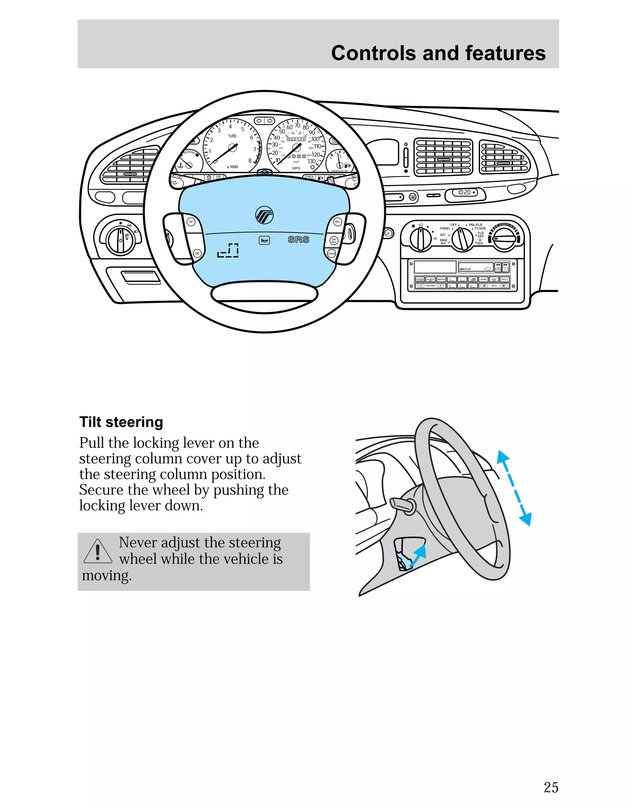 Controls and features 
25 
POWER AUDIO AM/FM SCAN 
SEEK 
1 2 3 
4 5 6 
ANS 
SIDE 1-2 
EJECT 
VOLUME 
MIRRORS 
DEF 
LO 
HI 
OFF PNL/FLR 
PANEL 
A/C 
FLOOR 
FLR 
DEF 
MAX 
A/C 
000123 
0 0 0 0 
55 
50 
40 
30 
20 
10 
60 70 80 
90 
100 
110 
120 
130 
MPH 
60 
40 
20 
80 
100 120 
140 
160 
180 
200 
1/2 
E F 
UNLEADED FUEL ONLY 
2 
1 
0 
3 
4 5 
x 1000 
6 
7 
8 
NORMAL 
BRAKE 
CHECK 
ENGINE 
TRACTION 
CONTROL 
O/D 
OFF 
I0 :20 
Off 
Res 
Set 
Acc 
Coast 
On 
Tilt steering 
Pull the locking lever on the 
steering column cover up to adjust 
the steering column position. 
Secure the wheel by pushing the 
locking lever down. 
Never adjust the steering 
wheel while the vehicle is 
moving. 
 