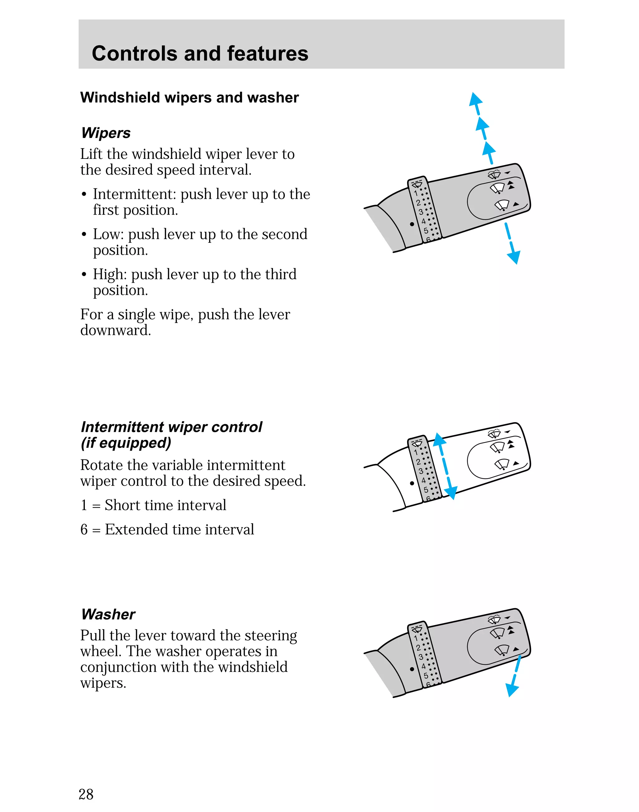Controls and features 
Windshield wipers and washer 
Wipers 
Lift the windshield wiper lever to 
the desired speed interval. 
• Intermittent: push lever up to the 
first position. 
• Low: push lever up to the second 
position. 
• High: push lever up to the third 
position. 
For a single wipe, push the lever 
downward. 
Intermittent wiper control 
(if equipped) 
Rotate the variable intermittent 
wiper control to the desired speed. 
1 = Short time interval 
6 = Extended time interval 
Washer 
Pull the lever toward the steering 
wheel. The washer operates in 
conjunction with the windshield 
wipers. 
28 
 