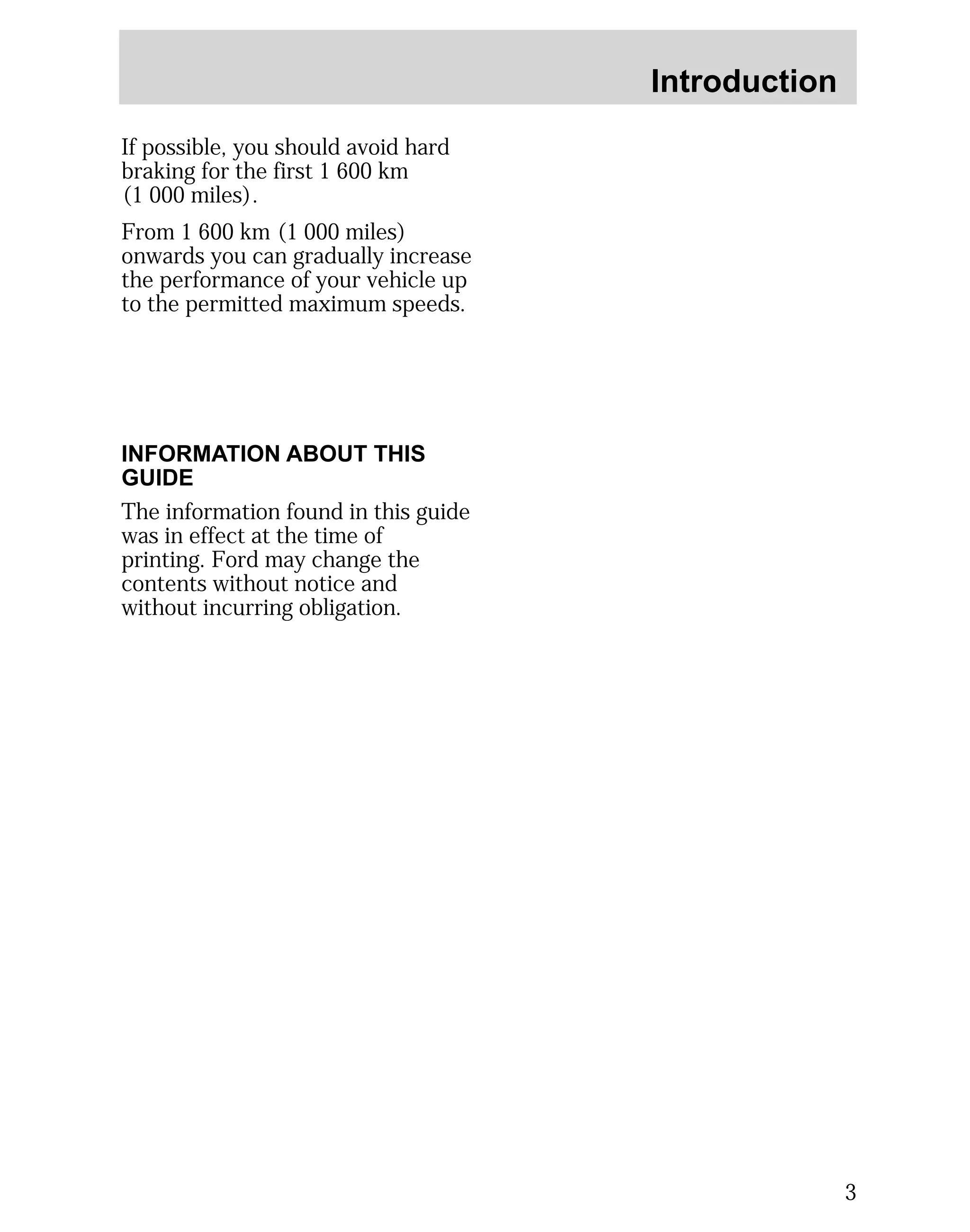 Introduction 
3 
If possible, you should avoid hard 
braking for the first 1 600 km 
(1 000 miles). 
From 1 600 km (1 000 miles) 
onwards you can gradually increase 
the performance of your vehicle up 
to the permitted maximum speeds. 
INFORMATION ABOUT THIS 
GUIDE 
The information found in this guide 
was in effect at the time of 
printing. Ford may change the 
contents without notice and 
without incurring obligation. 
 