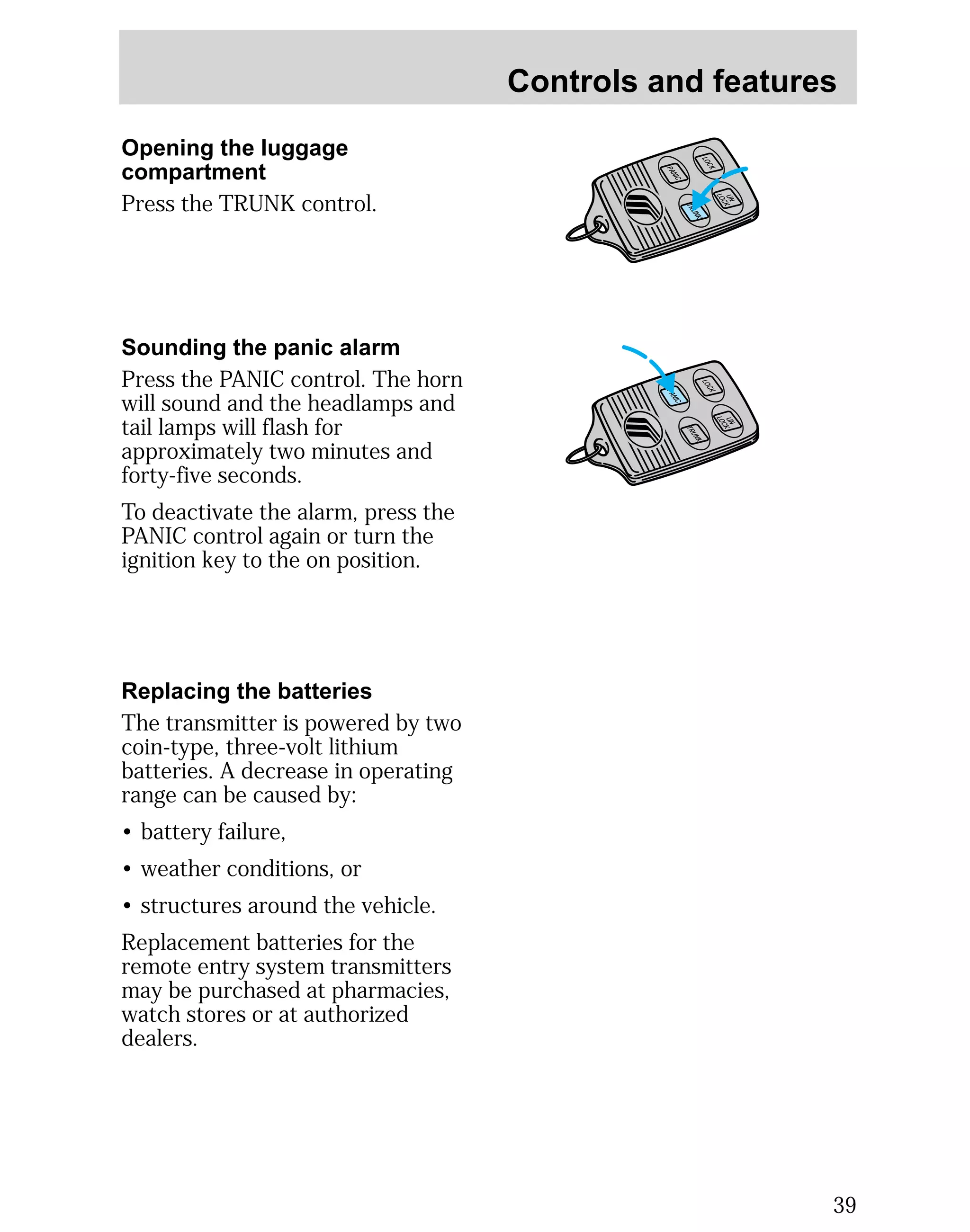 Controls and features 
39 
Opening the luggage 
compartment 
Press the TRUNK control. 
Sounding the panic alarm 
Press the PANIC control. The horn 
will sound and the headlamps and 
tail lamps will flash for 
approximately two minutes and 
forty-five seconds. 
To deactivate the alarm, press the 
PANIC control again or turn the 
ignition key to the on position. 
LOCK 
UN 
LOCK 
PANIC 
TRUNK 
LOCK 
TRUNK 
UN 
LOCK 
PANIC 
Replacing the batteries 
The transmitter is powered by two 
coin-type, three-volt lithium 
batteries. A decrease in operating 
range can be caused by: 
• battery failure, 
• weather conditions, or 
• structures around the vehicle. 
Replacement batteries for the 
remote entry system transmitters 
may be purchased at pharmacies, 
watch stores or at authorized 
dealers. 
 