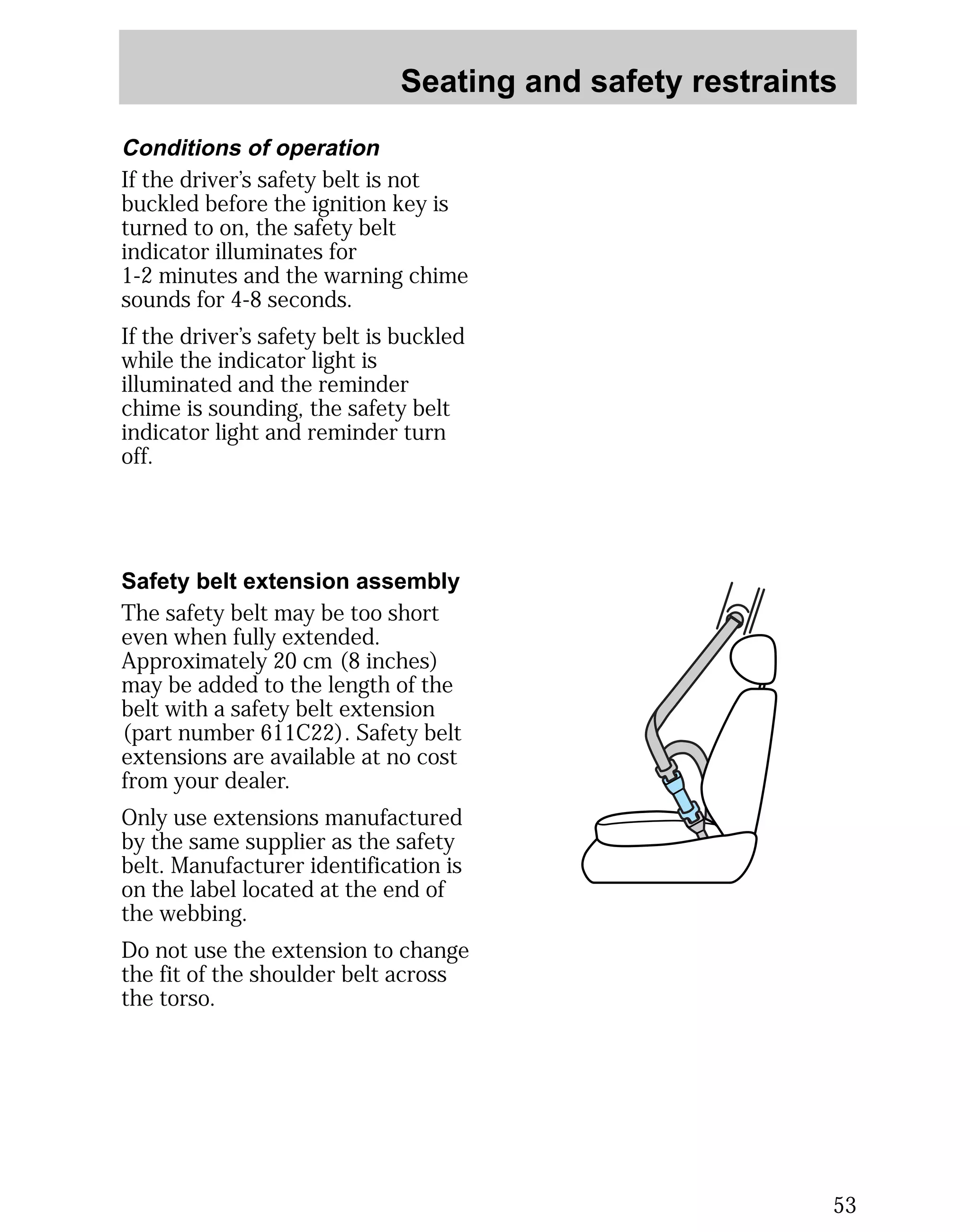 Seating and safety restraints 
53 
Conditions of operation 
If the driver’s safety belt is not 
buckled before the ignition key is 
turned to on, the safety belt 
indicator illuminates for 
1-2 minutes and the warning chime 
sounds for 4-8 seconds. 
If the driver’s safety belt is buckled 
while the indicator light is 
illuminated and the reminder 
chime is sounding, the safety belt 
indicator light and reminder turn 
off. 
Safety belt extension assembly 
The safety belt may be too short 
even when fully extended. 
Approximately 20 cm (8 inches) 
may be added to the length of the 
belt with a safety belt extension 
(part number 611C22). Safety belt 
extensions are available at no cost 
from your dealer. 
Only use extensions manufactured 
by the same supplier as the safety 
belt. Manufacturer identification is 
on the label located at the end of 
the webbing. 
Do not use the extension to change 
the fit of the shoulder belt across 
the torso. 
 