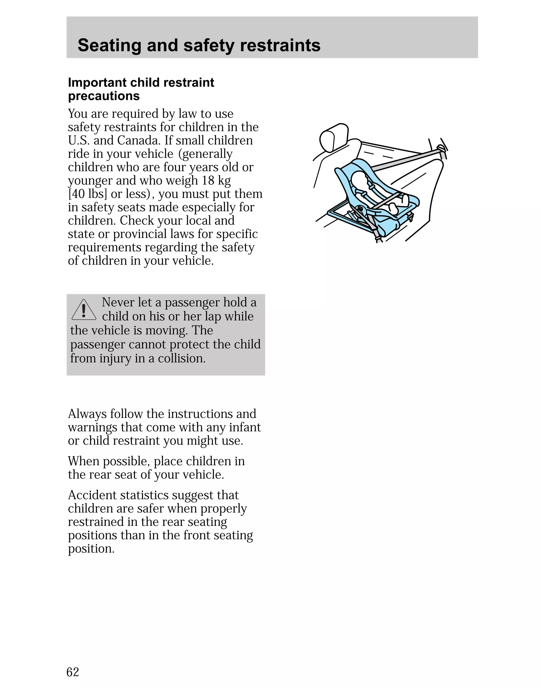 Seating and safety restraints 
Important child restraint 
precautions 
You are required by law to use 
safety restraints for children in the 
U.S. and Canada. If small children 
ride in your vehicle (generally 
children who are four years old or 
younger and who weigh 18 kg 
[40 lbs] or less), you must put them 
in safety seats made especially for 
children. Check your local and 
state or provincial laws for specific 
requirements regarding the safety 
of children in your vehicle. 
62 
Never let a passenger hold a 
child on his or her lap while 
the vehicle is moving. The 
passenger cannot protect the child 
from injury in a collision. 
Always follow the instructions and 
warnings that come with any infant 
or child restraint you might use. 
When possible, place children in 
the rear seat of your vehicle. 
Accident statistics suggest that 
children are safer when properly 
restrained in the rear seating 
positions than in the front seating 
position. 
 