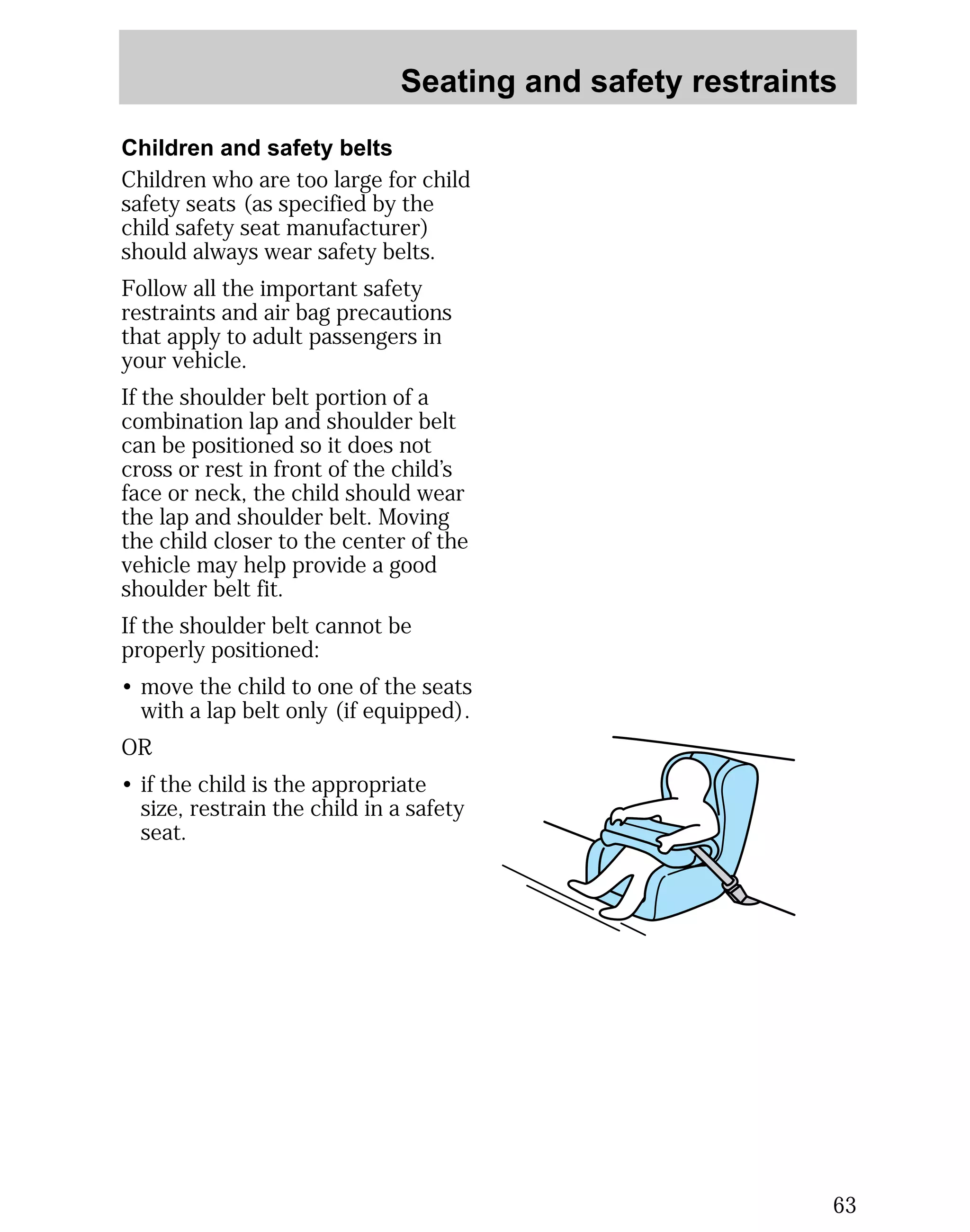 Seating and safety restraints 
63 
Children and safety belts 
Children who are too large for child 
safety seats (as specified by the 
child safety seat manufacturer) 
should always wear safety belts. 
Follow all the important safety 
restraints and air bag precautions 
that apply to adult passengers in 
your vehicle. 
If the shoulder belt portion of a 
combination lap and shoulder belt 
can be positioned so it does not 
cross or rest in front of the child’s 
face or neck, the child should wear 
the lap and shoulder belt. Moving 
the child closer to the center of the 
vehicle may help provide a good 
shoulder belt fit. 
If the shoulder belt cannot be 
properly positioned: 
• move the child to one of the seats 
with a lap belt only (if equipped). 
OR 
• if the child is the appropriate 
size, restrain the child in a safety 
seat. 
 