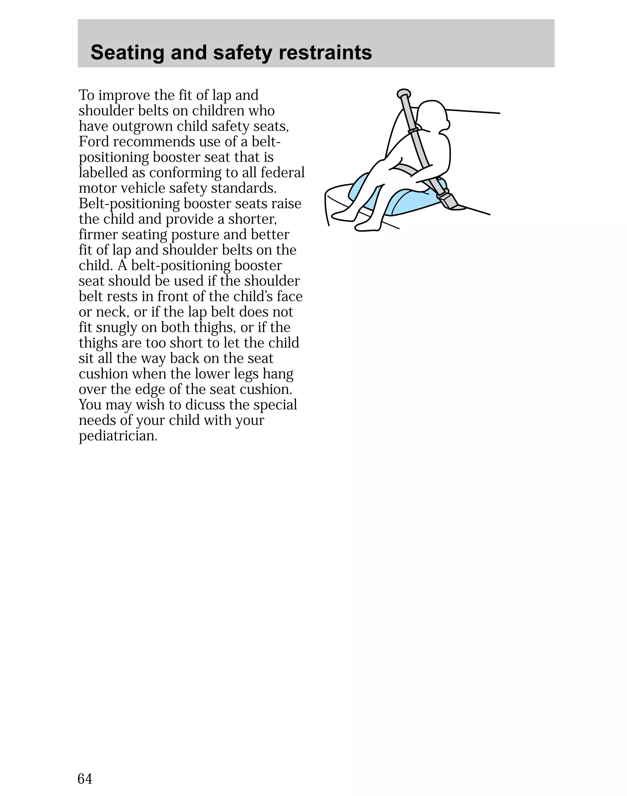 Seating and safety restraints 
To improve the fit of lap and 
shoulder belts on children who 
have outgrown child safety seats, 
Ford recommends use of a belt-positioning 
64 
booster seat that is 
labelled as conforming to all federal 
motor vehicle safety standards. 
Belt-positioning booster seats raise 
the child and provide a shorter, 
firmer seating posture and better 
fit of lap and shoulder belts on the 
child. A belt-positioning booster 
seat should be used if the shoulder 
belt rests in front of the child’s face 
or neck, or if the lap belt does not 
fit snugly on both thighs, or if the 
thighs are too short to let the child 
sit all the way back on the seat 
cushion when the lower legs hang 
over the edge of the seat cushion. 
You may wish to dicuss the special 
needs of your child with your 
pediatrician. 
 