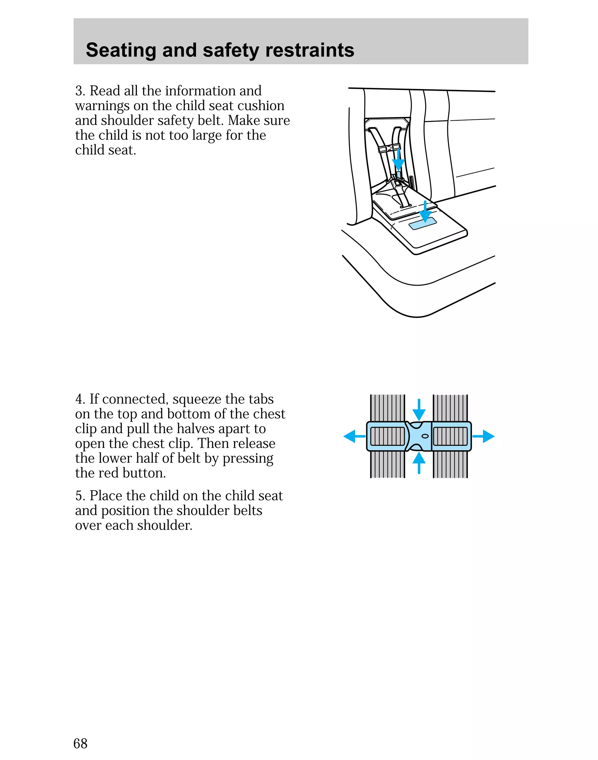 Seating and safety restraints 
3. Read all the information and 
warnings on the child seat cushion 
and shoulder safety belt. Make sure 
the child is not too large for the 
child seat. 
4. If connected, squeeze the tabs 
on the top and bottom of the chest 
clip and pull the halves apart to 
open the chest clip. Then release 
the lower half of belt by pressing 
the red button. 
5. Place the child on the child seat 
and position the shoulder belts 
over each shoulder. 
68 
 