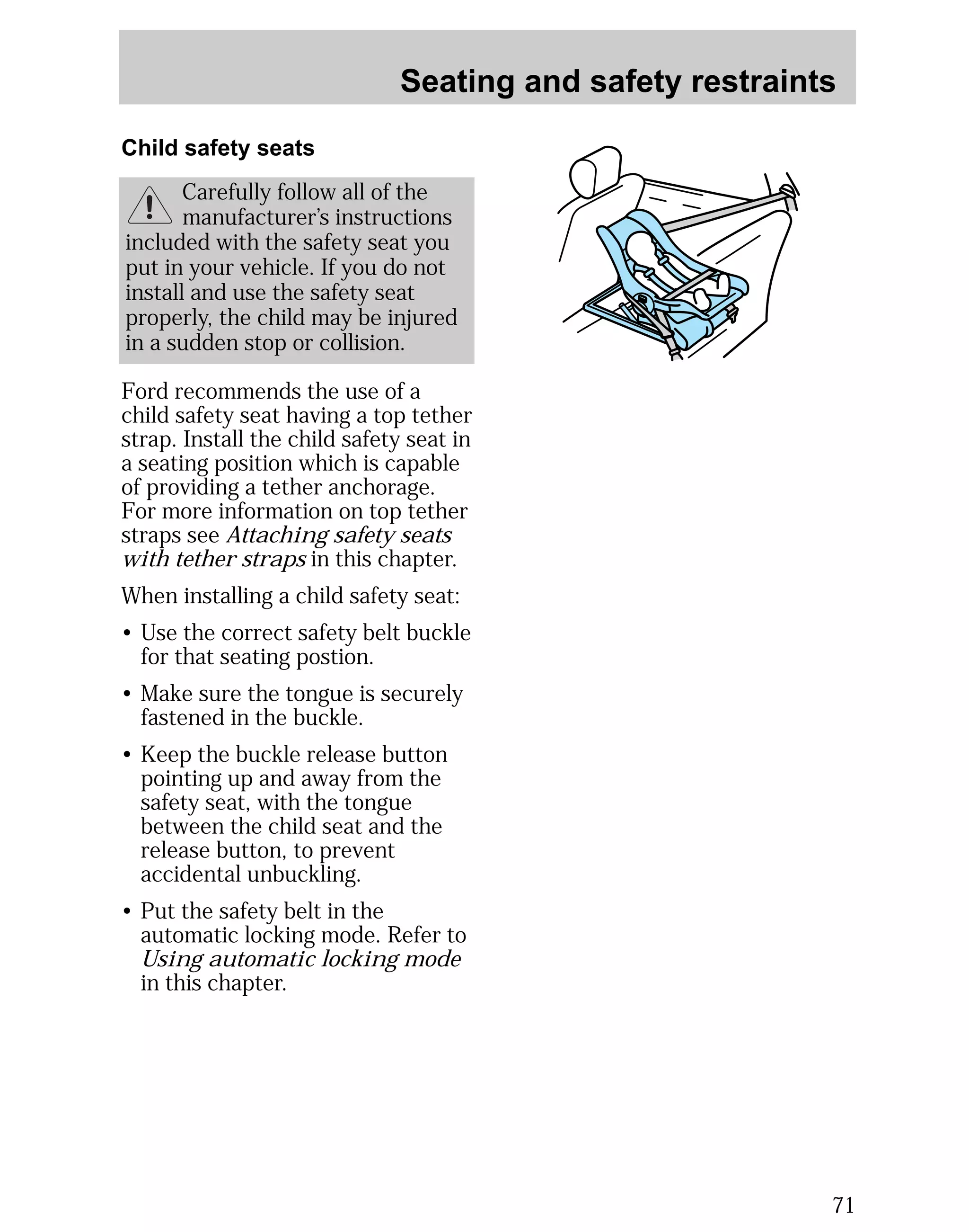 Seating and safety restraints 
71 
Child safety seats 
Carefully follow all of the 
manufacturer’s instructions 
included with the safety seat you 
put in your vehicle. If you do not 
install and use the safety seat 
properly, the child may be injured 
in a sudden stop or collision. 
Ford recommends the use of a 
child safety seat having a top tether 
strap. Install the child safety seat in 
a seating position which is capable 
of providing a tether anchorage. 
For more information on top tether 
straps see Attaching safety seats 
with tether straps in this chapter. 
When installing a child safety seat: 
• Use the correct safety belt buckle 
for that seating postion. 
• Make sure the tongue is securely 
fastened in the buckle. 
• Keep the buckle release button 
pointing up and away from the 
safety seat, with the tongue 
between the child seat and the 
release button, to prevent 
accidental unbuckling. 
• Put the safety belt in the 
automatic locking mode. Refer to 
Using automatic locking mode 
in this chapter. 
 