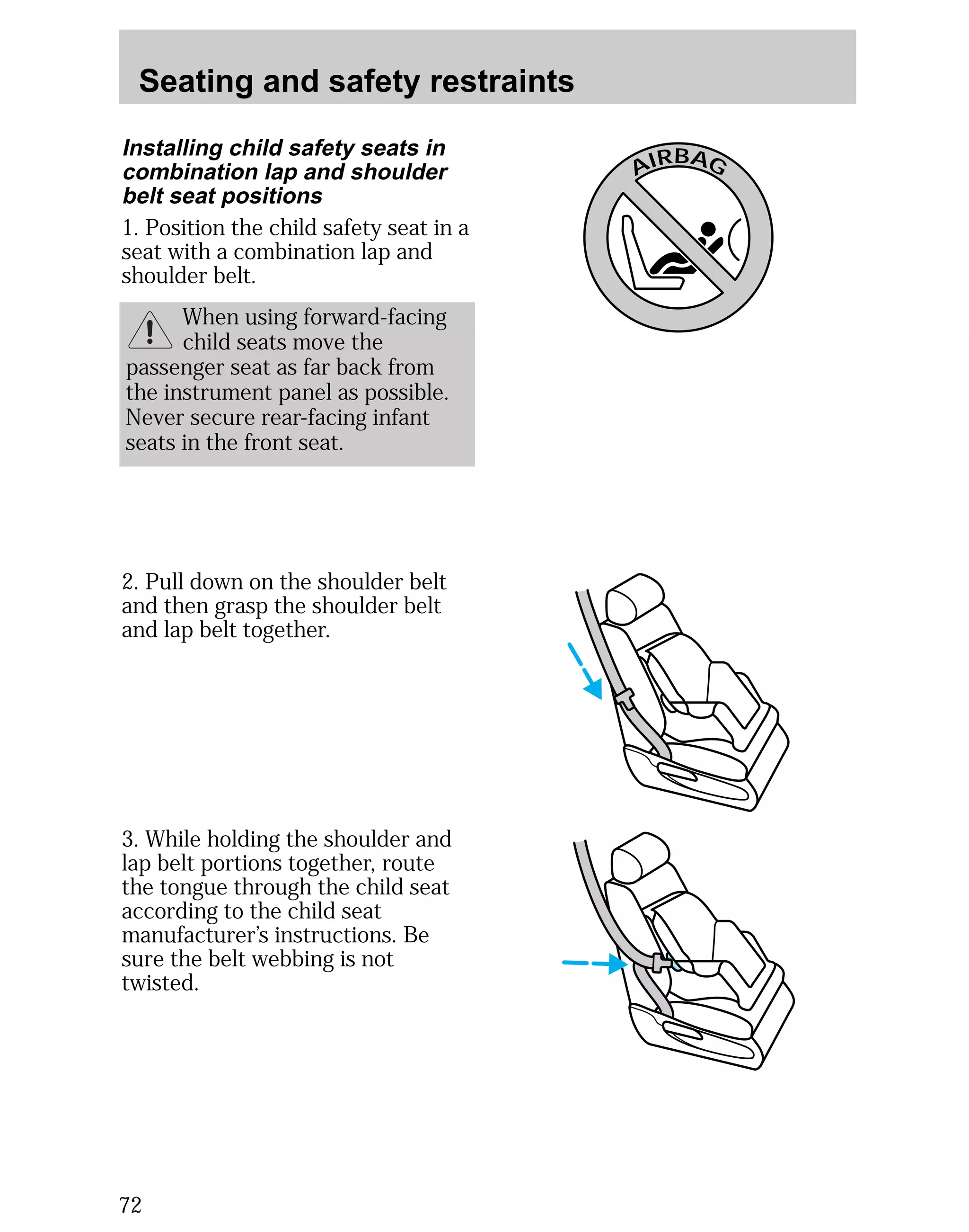 Seating and safety restraints 
passenger seat as far back from 
the instrument panel as possible. 
Never secure rear-facing infant 
seats in the front seat. 
72 
AIRBAG 
Installing child safety seats in 
combination lap and shoulder 
belt seat positions 
1. Position the child safety seat in a 
seat with a combination lap and 
shoulder belt. 
When using forward-facing 
child seats move the 
2. Pull down on the shoulder belt 
and then grasp the shoulder belt 
and lap belt together. 
3. While holding the shoulder and 
lap belt portions together, route 
the tongue through the child seat 
according to the child seat 
manufacturer’s instructions. Be 
sure the belt webbing is not 
twisted. 
 