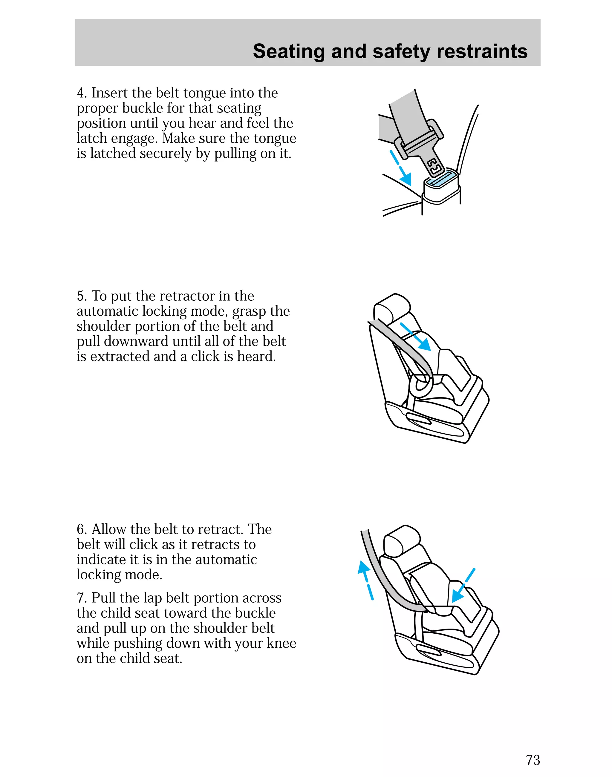 Seating and safety restraints 
73 
4. Insert the belt tongue into the 
proper buckle for that seating 
position until you hear and feel the 
latch engage. Make sure the tongue 
is latched securely by pulling on it. 
5. To put the retractor in the 
automatic locking mode, grasp the 
shoulder portion of the belt and 
pull downward until all of the belt 
is extracted and a click is heard. 
6. Allow the belt to retract. The 
belt will click as it retracts to 
indicate it is in the automatic 
locking mode. 
7. Pull the lap belt portion across 
the child seat toward the buckle 
and pull up on the shoulder belt 
while pushing down with your knee 
on the child seat. 
 