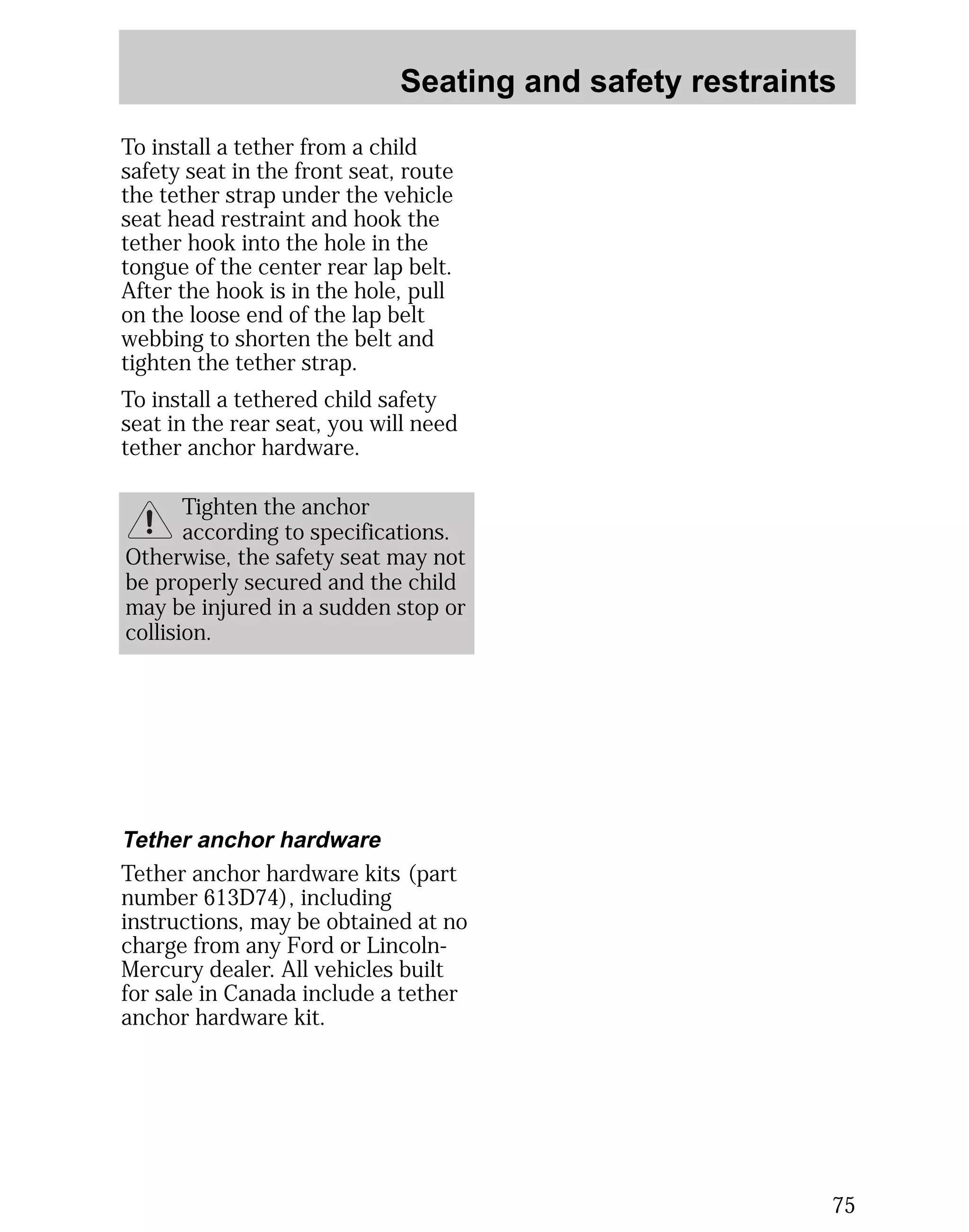 Seating and safety restraints 
75 
To install a tether from a child 
safety seat in the front seat, route 
the tether strap under the vehicle 
seat head restraint and hook the 
tether hook into the hole in the 
tongue of the center rear lap belt. 
After the hook is in the hole, pull 
on the loose end of the lap belt 
webbing to shorten the belt and 
tighten the tether strap. 
To install a tethered child safety 
seat in the rear seat, you will need 
tether anchor hardware. 
Tighten the anchor 
according to specifications. 
Otherwise, the safety seat may not 
be properly secured and the child 
may be injured in a sudden stop or 
collision. 
Tether anchor hardware 
Tether anchor hardware kits (part 
number 613D74), including 
instructions, may be obtained at no 
charge from any Ford or Lincoln- 
Mercury dealer. All vehicles built 
for sale in Canada include a tether 
anchor hardware kit. 
 