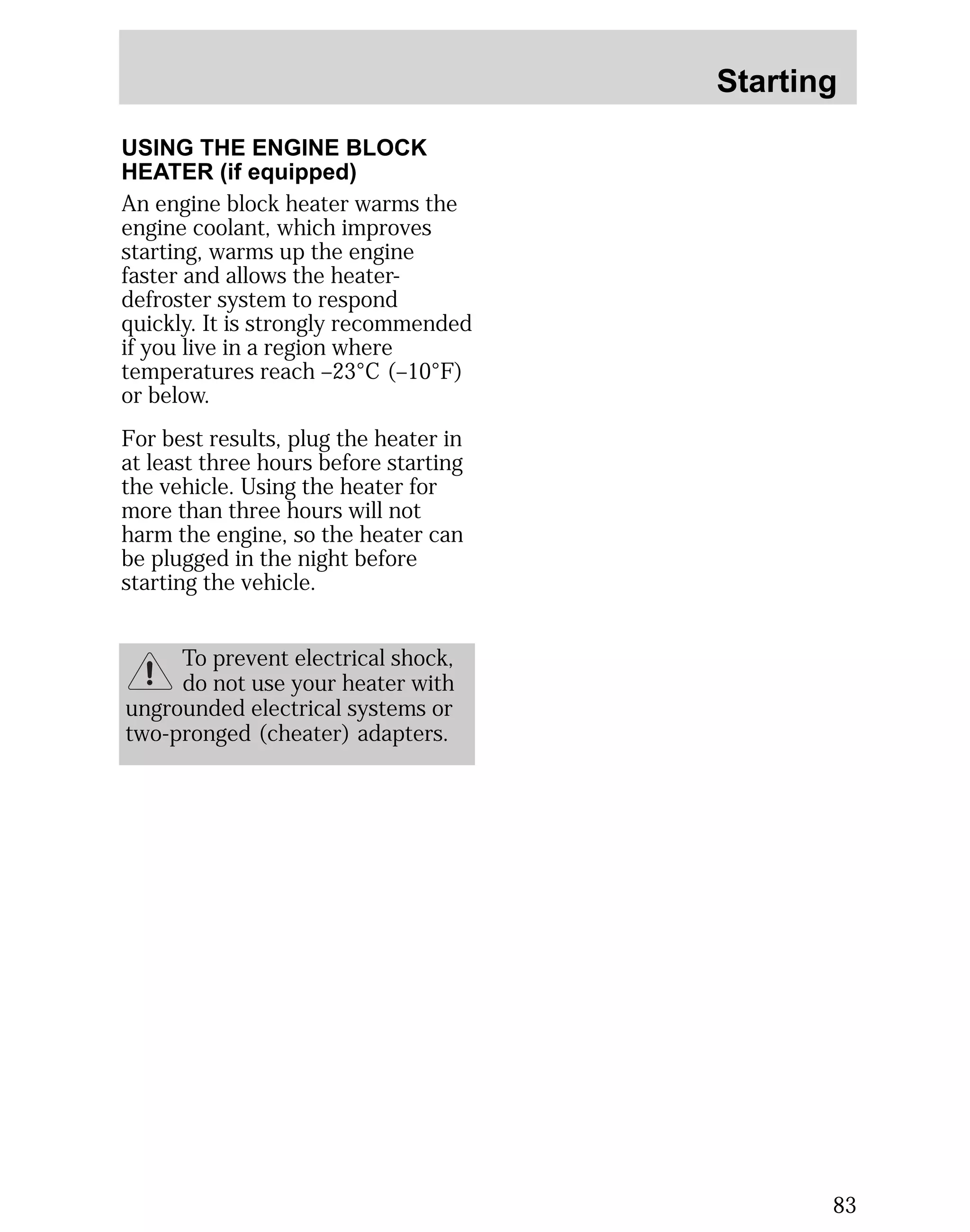 Starting 
83 
USING THE ENGINE BLOCK 
HEATER (if equipped) 
An engine block heater warms the 
engine coolant, which improves 
starting, warms up the engine 
faster and allows the heater-defroster 
system to respond 
quickly. It is strongly recommended 
if you live in a region where 
temperatures reach –23°C (–10°F) 
or below. 
For best results, plug the heater in 
at least three hours before starting 
the vehicle. Using the heater for 
more than three hours will not 
harm the engine, so the heater can 
be plugged in the night before 
starting the vehicle. 
To prevent electrical shock, 
do not use your heater with 
ungrounded electrical systems or 
two-pronged (cheater) adapters. 
 