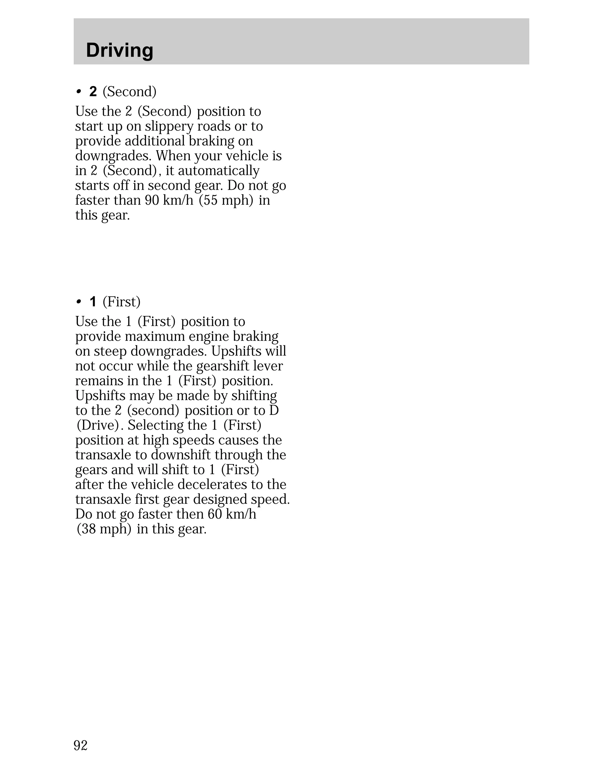 Driving 
• 2 (Second) 
Use the 2 (Second) position to 
start up on slippery roads or to 
provide additional braking on 
downgrades. When your vehicle is 
in 2 (Second), it automatically 
starts off in second gear. Do not go 
faster than 90 km/h (55 mph) in 
this gear. 
• 1 (First) 
Use the 1 (First) position to 
provide maximum engine braking 
on steep downgrades. Upshifts will 
not occur while the gearshift lever 
remains in the 1 (First) position. 
Upshifts may be made by shifting 
to the 2 (second) position or to D 
(Drive). Selecting the 1 (First) 
position at high speeds causes the 
transaxle to downshift through the 
gears and will shift to 1 (First) 
after the vehicle decelerates to the 
transaxle first gear designed speed. 
Do not go faster then 60 km/h 
(38 mph) in this gear. 
92 
 