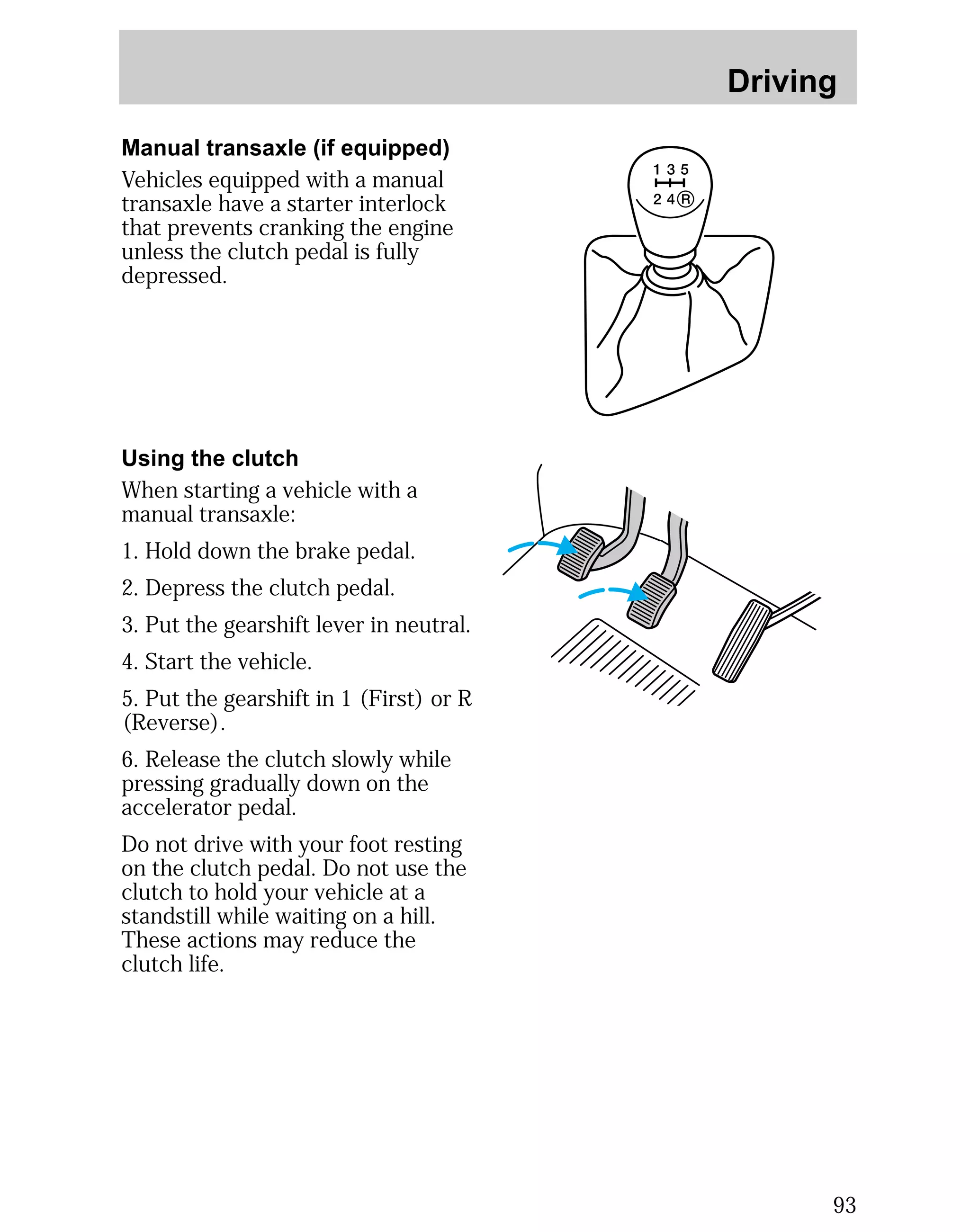 Driving 
93 
Manual transaxle (if equipped) 
Vehicles equipped with a manual 
transaxle have a starter interlock 
that prevents cranking the engine 
unless the clutch pedal is fully 
depressed. 
Using the clutch 
When starting a vehicle with a 
manual transaxle: 
1. Hold down the brake pedal. 
2. Depress the clutch pedal. 
3. Put the gearshift lever in neutral. 
4. Start the vehicle. 
5. Put the gearshift in 1 (First) or R 
(Reverse). 
6. Release the clutch slowly while 
pressing gradually down on the 
accelerator pedal. 
Do not drive with your foot resting 
on the clutch pedal. Do not use the 
clutch to hold your vehicle at a 
standstill while waiting on a hill. 
These actions may reduce the 
clutch life. 
 