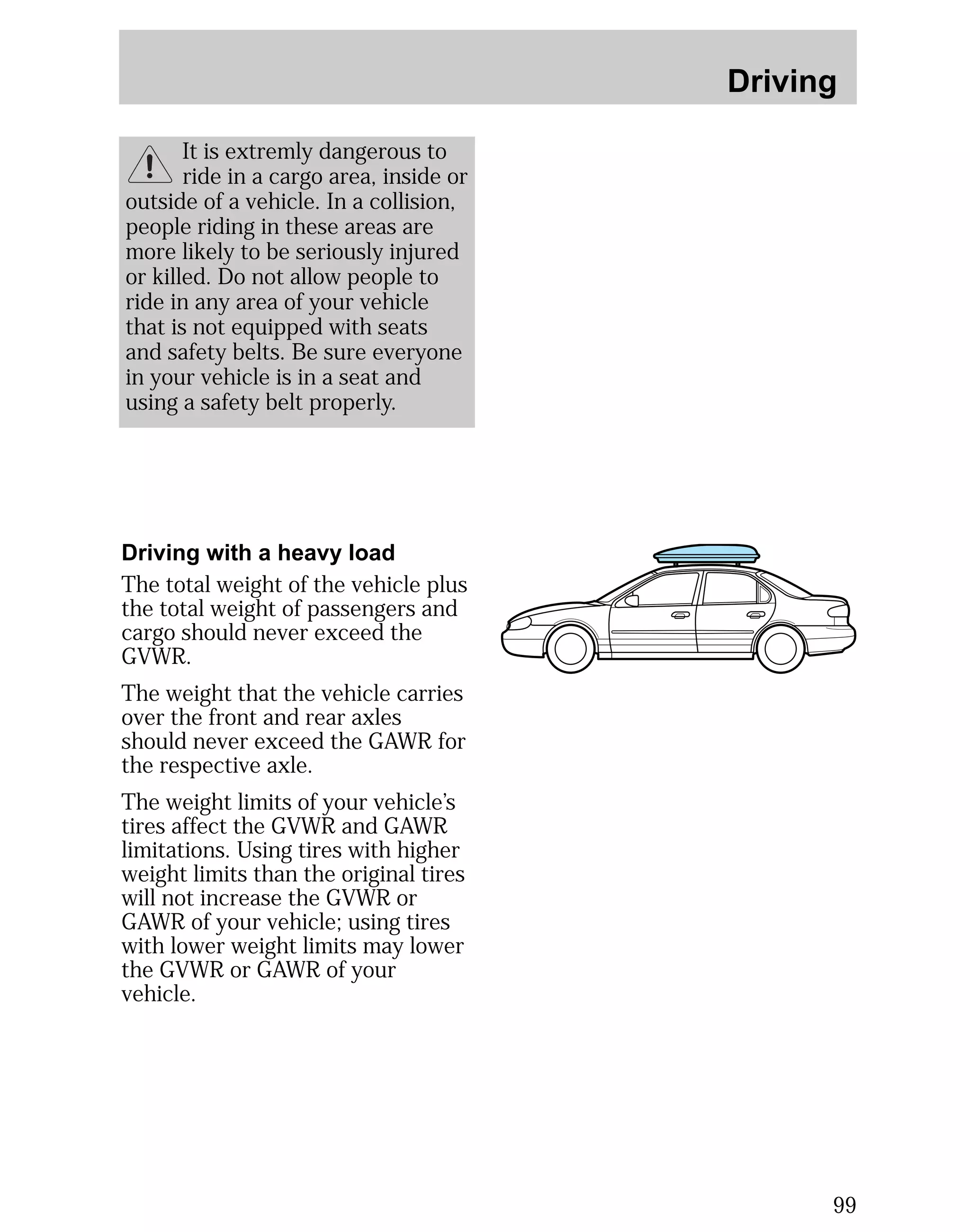 Driving 
99 
It is extremly dangerous to 
ride in a cargo area, inside or 
outside of a vehicle. In a collision, 
people riding in these areas are 
more likely to be seriously injured 
or killed. Do not allow people to 
ride in any area of your vehicle 
that is not equipped with seats 
and safety belts. Be sure everyone 
in your vehicle is in a seat and 
using a safety belt properly. 
Driving with a heavy load 
The total weight of the vehicle plus 
the total weight of passengers and 
cargo should never exceed the 
GVWR. 
The weight that the vehicle carries 
over the front and rear axles 
should never exceed the GAWR for 
the respective axle. 
The weight limits of your vehicle’s 
tires affect the GVWR and GAWR 
limitations. Using tires with higher 
weight limits than the original tires 
will not increase the GVWR or 
GAWR of your vehicle; using tires 
with lower weight limits may lower 
the GVWR or GAWR of your 
vehicle. 
 