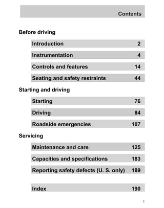 Contents 
Before driving 
Introduction 2 
Instrumentation 4 
Controls and features 14 
Seating and safety restraints 44 
Starting and driving 
Starting 76 
Driving 84 
Roadside emergencies 107 
Servicing 
Maintenance and care 125 
Capacities and specifications 183 
Reporting safety defects (U. S. only) 189 
Index 190 
1 
 