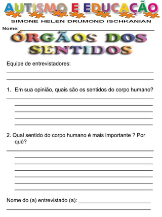 Equipe de entrevistadores:
_________________________________________________
_________________________________________________
1. Em sua opinião, quais são os sentidos do corpo humano?
_________________________________________________
______________________________________________
______________________________________________
______________________________________________
______________________________________________
2. Qual sentido do corpo humano é mais importante ? Por
quê?
_________________________________________________
______________________________________________
______________________________________________
______________________________________________
______________________________________________
______________________________________________
______________________________________________
Nome do (a) entrevistado (a): ________________________
________________________________________________
 