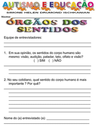 Equipe de entrevistadores:
_________________________________________________
_________________________________________________
1. Em sua opinião, os sentidos do corpo humano são
mesmo: visão, audição, paladar, tato, olfato e visão?
( ) SIM ( ) NÃO
_________________________________________________
______________________________________________
______________________________________________
2. No seu cotidiano, qual sentido do corpo humano é mais
importante ? Por quê?
_________________________________________________
______________________________________________
______________________________________________
______________________________________________
______________________________________________
______________________________________________
______________________________________________
Nome do (a) entrevistado (a): ________________________
________________________________________________
 