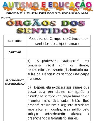 CONTEÚDO
Pesquisa de Campo de Ciências: os
sentidos do corpo humano.
OBJETIVOS
PROCEDIMENTO
METODOLÓGICO
a) A professora estabelecerá uma
conversa inicial com os alunos,
retomando um assunto já abordado nas
aulas de Ciências: os sentidos do corpo
humano.
b) Depois, ela explicará aos alunos que
dessa aula em diante começarão a
estudar os sentidos do corpo humano de
maneira mais detalhada. Então lhes
proporá realizarem a seguinte atividade:
separados em duplas, eles sairão pelo
colégio entrevistando alunos e
preenchendo o formulário abaixo.
 