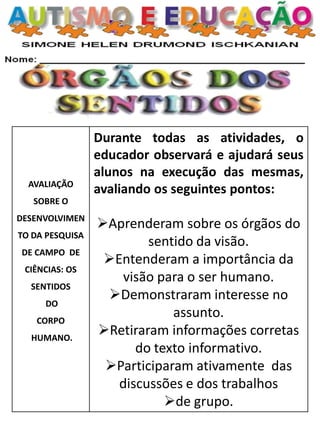 AVALIAÇÃO
SOBRE O
DESENVOLVIMEN
TO DA PESQUISA
DE CAMPO DE
CIÊNCIAS: OS
SENTIDOS
DO
CORPO
HUMANO.
Durante todas as atividades, o
educador observará e ajudará seus
alunos na execução das mesmas,
avaliando os seguintes pontos:
Aprenderam sobre os órgãos do
sentido da visão.
Entenderam a importância da
visão para o ser humano.
Demonstraram interesse no
assunto.
Retiraram informações corretas
do texto informativo.
Participaram ativamente das
discussões e dos trabalhos
de grupo.
 