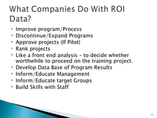    Improve program/Process
   Discontinue/Expand Programs
   Approve projects (If Pilot)
   Rank projects
   Like a front end analysis – to decide whether
    worthwhile to proceed on the training project.
   Develop Data Base of Program Results
   Inform/Educate Management
   Inform/Educate target Groups
   Build Skills with Staff




                                                     12
 