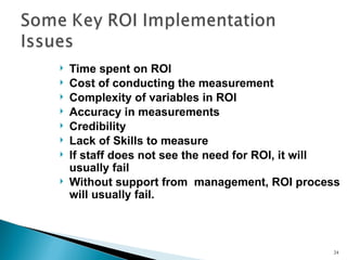    Time spent on ROI
   Cost of conducting the measurement
   Complexity of variables in ROI
   Accuracy in measurements
   Credibility
   Lack of Skills to measure
   If staff does not see the need for ROI, it will
    usually fail
   Without support from management, ROI process
    will usually fail.



                                                 24
 