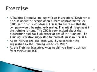    A Training Executive met up with an Instructional Designer to
    discuss about the design of an e-learning programme for
    5000 participants worldwide. This is the first time that the
    company would be using e-learning. The initial investment in
    the training is huge. The CEO is very excited about the
    programme and has high expectations of this training. The
    Training Executive suggested to forecast/measure the ROI.
   As an instructional designer, would you consider the
    suggestion by the Training Executive? Why?
   As the Training Executive, what would you like to achieve
    from measuring ROI?




                                                                    29
 