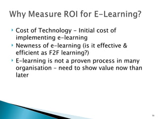    Cost of Technology - Initial cost of
    implementing e-learning
   Newness of e-learning (is it effective &
    efficient as F2F learning?)
   E-learning is not a proven process in many
    organisation – need to show value now than
    later




                                                 30
 