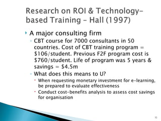    A major consulting firm
    ◦ CBT course for 7000 consultants in 50
      countries. Cost of CBT training program =
      $106/student. Previous F2F program cost is
      $760/student. Life of program was 5 years &
      savings = $4.5m
    ◦ What does this means to U?
      When requesting monetary investment for e-learning,
       be prepared to evaluate effectiveness
      Conduct cost-benefits analysis to assess cost savings
       for organisation



                                                           32
 