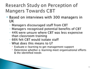    Based on interviews with 300 managers in
    UK
    ◦ Managers discouraged staff from CBT
    ◦ Managers recognised potential benefits of CBT
    ◦ 44% were unsure where CBT was less expensive
      than classroom training
    ◦ 66% felt CBT would isolate staff
    ◦ What does this means to U?
      Evaluate e-learning to get management support
      Determine whether e-learning meet organisational efforts
       & the identified needs




                                                                  33
 