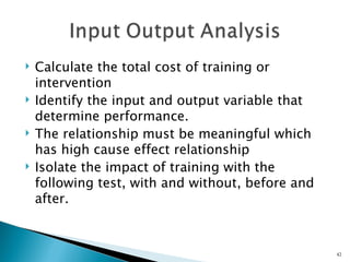    Calculate the total cost of training or
    intervention
   Identify the input and output variable that
    determine performance.
   The relationship must be meaningful which
    has high cause effect relationship
   Isolate the impact of training with the
    following test, with and without, before and
    after.



                                                   42
 