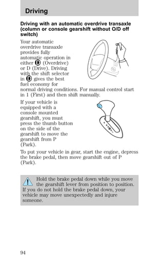 Driving with an automatic overdrive transaxle
(column or console gearshift without O/D off
switch)
Your automatic
overdrive transaxle
provides fully
automatic operation in
either (Overdrive)
or D (Drive). Driving
with the shift selector
in gives the best
fuel economy for
normal driving conditions. For manual control start
in 1 (First) and then shift manually.
If your vehicle is
equipped with a
console mounted
gearshift, you must
press the thumb button
on the side of the
gearshift to move the
gearshift from P
(Park).
To put your vehicle in gear, start the engine, depress
the brake pedal, then move gearshift out of P
(Park).
Hold the brake pedal down while you move
the gearshift lever from position to position.
If you do not hold the brake pedal down, your
vehicle may move unexpectedly and injure
someone.
Driving
94
 