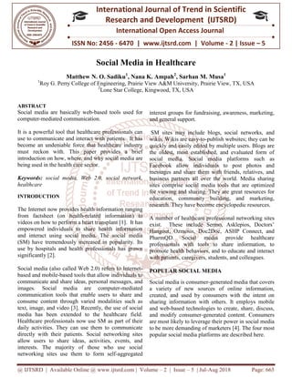 @ IJTSRD | Available Online @ www.ijtsrd.com
ISSN No: 2456
International
Research
Social Media
Matthew N. O. Sadiku
1
Roy G. Perry College of Engineering
2
Lone Star College
ABSTRACT
Social media are basically web-based tools used for
computer-mediated communication.
It is a powerful tool that healthcare professionals can
use to communicate and interact with patients. It has
become an undeniable force that healthcare industry
must reckon with. This paper provides a brief
introduction on how, where, and why social medi
being used in the health care sector.
Keywords: social media, Web 2.0, social network,
healthcare
INTRODUCTION
The Internet now provides health inform
from factsheet (on health-related information)
videos on how to perform a heart transplant [
empowered individuals to share health information
and interact using social media. The social media
(SM) have tremendously increased in popularity.
use by hospitals and health professiona
significantly [2].
Social media (also called Web 2.0) refers to Internet
based and mobile-based tools that allow individuals to
communicate and share ideas, personal messages,
images. Social media are computer
communication tools that enable users to share and
consume content through varied modalities such as
text, image, and video [3]. Recently, the use of social
media has been extended to the healthcare field.
Healthcare professionals now use SM as part of their
daily activities. They can use them to communicate
directly with their patients. Social networking sites
allow users to share ideas, activities, events, and
interests. The majority of those who use social
networking sites use them to form self
@ IJTSRD | Available Online @ www.ijtsrd.com | Volume – 2 | Issue – 5 | Jul-Aug 2018
ISSN No: 2456 - 6470 | www.ijtsrd.com | Volume
International Journal of Trend in Scientific
Research and Development (IJTSRD)
International Open Access Journal
Social Media in Healthcare
N. O. Sadiku1
, Nana K. Ampah2
, Sarhan M. Musa
of Engineering, Prairie View A&M University, Prairie View, TX
Lone Star College, Kingwood, TX, USA
based tools used for
It is a powerful tool that healthcare professionals can
use to communicate and interact with patients. It has
become an undeniable force that healthcare industry
must reckon with. This paper provides a brief
introduction on how, where, and why social media are
social media, Web 2.0, social network,
now provides health information ranging
related information) to
ansplant [1]. It has
empowered individuals to share health information
The social media
have tremendously increased in popularity. Its
use by hospitals and health professionals has grown
refers to Internet-
tools that allow individuals to
share ideas, personal messages, and
Social media are computer-mediated
communication tools that enable users to share and
tent through varied modalities such as
Recently, the use of social
media has been extended to the healthcare field.
as part of their
to communicate
Social networking sites
allow users to share ideas, activities, events, and
The majority of those who use social
networking sites use them to form self-aggregated
interest groups for fundraising, awareness, marketing,
and general support.
SM sites may include blogs, social networks,
wikis. Wikis are easy-to-publish websites; they can be
quickly and easily edited by multiple users. Blogs are
the oldest, most established, and evaluated form of
social media. Social media
Facebook allow individuals to post photos and
messages and share them with friends, relatives, and
business partners all over the world.
sites comprise social media tools that are optimized
for viewing and sharing. They are
education, community building, and marketing,
research. They have become encyclopedic resources.
A number of healthcare professional networking sites
exist. These include Sermo, Asklepios, Doctors’
Hangout, Ozmosis, Doc2Doc
PharmQD. Social media provide healthcare
professionals with tools to share information, to
promote health behaviors, and to educate and interact
with patients, caregivers, students, and colleagues.
POPULAR SOCIAL MEDIA
Social media is consumer-generated media that covers
a variety of new sources of online information,
created, and used by consumers with the intent on
sharing information with others. It employs mobile
and web-based technologies to create, share, discuss,
and modify consumer-generat
are most likely to leverage their power in social media
to be more demanding of marketers
popular social media platforms are described here.
Aug 2018 Page: 665
6470 | www.ijtsrd.com | Volume - 2 | Issue – 5
Scientific
(IJTSRD)
International Open Access Journal
Sarhan M. Musa1
Prairie View, TX, USA
interest groups for fundraising, awareness, marketing,
sites may include blogs, social networks, and
publish websites; they can be
quickly and easily edited by multiple users. Blogs are
the oldest, most established, and evaluated form of
social media. Social media platforms such as
Facebook allow individuals to post photos and
and share them with friends, relatives, and
business partners all over the world. Media sharing
sites comprise social media tools that are optimized
for viewing and sharing. They are great resources for
education, community building, and marketing,
research. They have become encyclopedic resources.
ofessional networking sites
exist. These include Sermo, Asklepios, Doctors’
Hangout, Ozmosis, Doc2Doc, ASHP Connect, and
ocial media provide healthcare
professionals with tools to share information, to
promote health behaviors, and to educate and interact
with patients, caregivers, students, and colleagues.
SOCIAL MEDIA
nerated media that covers
a variety of new sources of online information,
created, and used by consumers with the intent on
sharing information with others. It employs mobile
based technologies to create, share, discuss,
generated content. Consumers
are most likely to leverage their power in social media
to be more demanding of marketers [4]. The four most
popular social media platforms are described here.
 
