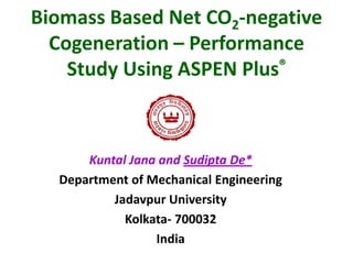 Biomass Based Net CO2-negative
Cogeneration – Performance
Study Using ASPEN Plus®

Kuntal Jana and Sudipta De*
Department of Mechanical Engineering
Jadavpur University
Kolkata- 700032
India

 