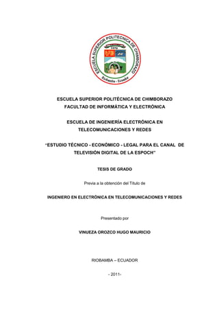 ESCUELA SUPERIOR POLITÉCNICA DE CHIMBORAZO
FACULTAD DE INFORMÁTICA Y ELECTRÓNICA
ESCUELA DE INGENIERÍA ELECTRÓNICA EN
TELECOMUNICACIONES Y REDES
“ESTUDIO TÉCNICO - ECONÓMICO - LEGAL PARA EL CANAL DE
TELEVISIÓN DIGITAL DE LA ESPOCH”
TESIS DE GRADO
Previa a la obtención del Título de
INGENIERO EN ELECTRÓNICA EN TELECOMUNICACIONES Y REDES
Presentado por
VINUEZA OROZCO HUGO MAURICIO
RIOBAMBA – ECUADOR
- 2011-
 
